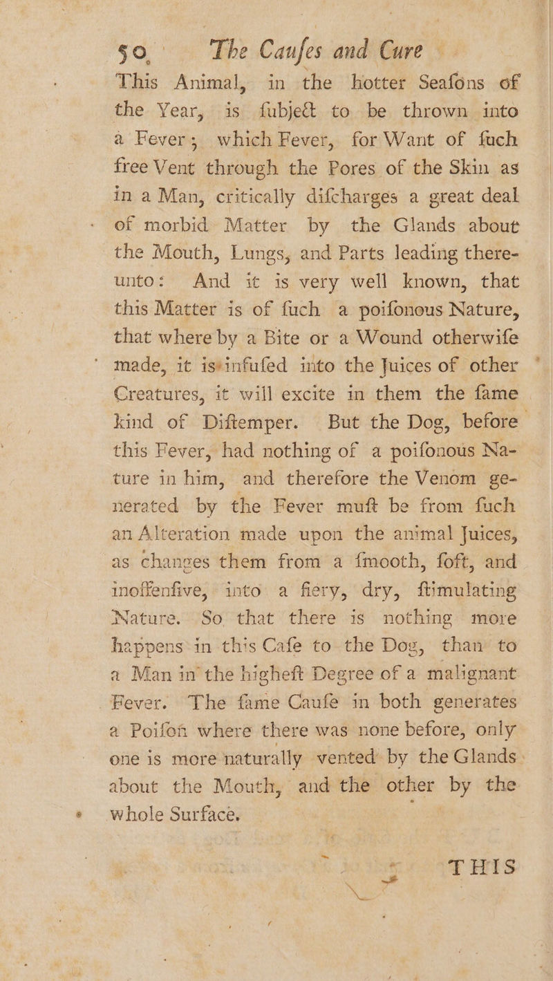 This Animal, in the hotter Seafons of the Year, is fubject to be thrown into a Fever; which Fever, for Want of fuch free Vent through the Pores of the Skin as in a Man, critically difcharges a great deal of morbid Matter by the Glands about the Mouth, Lungs, and Parts leading there- unto: And it is very well known, that this Matter is of fuch a poifonous Nature, that where by a Bite or a Wound otherwife made, it istinfufed into the Juices of other Creatures, it will excite in them the fame kind of Diftemper. But the Dog, before this Fever, had nothing of a poifonous Na- ture in him, and therefore the Venom ge- nerated by the Fever muft be from fuch an Alteration made upon the animal Juices, as changes them from a fmooth, foft, and inoffenfive, into a fiery, dry, ftimulating Nature. So that there is nothing more happens*in this Cafe to the Dog, than’ to a Man in the higheft Degree of a mali Fever. The fame Caufe in both generates a Poifoh where there was none before, only one is more naturally vented by the Glands: about the Mouth, and the other the whole Surface. s T HIS