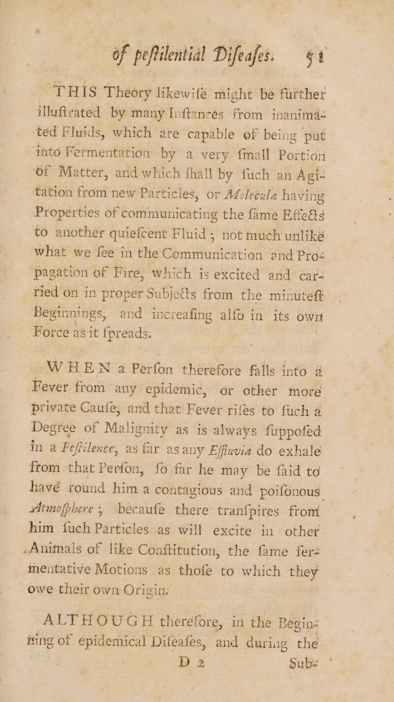 THIS Theory likewifé might be further iMufirated by many Inftancés from inanimda- ted Fluids, which are capable of being put ‘into Fermentation by avery {mall Portion of Matter, and which fhall by fuch an Agi- tation from new Particles, or Adoleéule having Properties of communicating the fame Effeéts to another quiefcent Fluid; not much unlike what we fee in the Communication and Pro&lt; pagation of Fire, which is excited and cars ried on in proper Subjects from the minuteft Beginnings, and increafing alfo in its own Force as it gee w HE Na Benttin chetetied falls into 4 Fever from any epidemic, or other more private Caufe, and that Fever riles to fuch 4 rai of Malignity as is always fuppofed in a Peftilence, as far as any Effluvia do exhale from that Perfon, fojfar he may be {aid to havé round him a contagious and poifonous Atmopphere , becaufe there tranfpires from him fuch Particles as will excite in other Animals of like Conftitution, the fame fer mentative Motions as thofe to which they owe their own Origin: ALTH OUGH therefore, i in the Begin ning of epidemical Difeates, and during the D 2 Subs