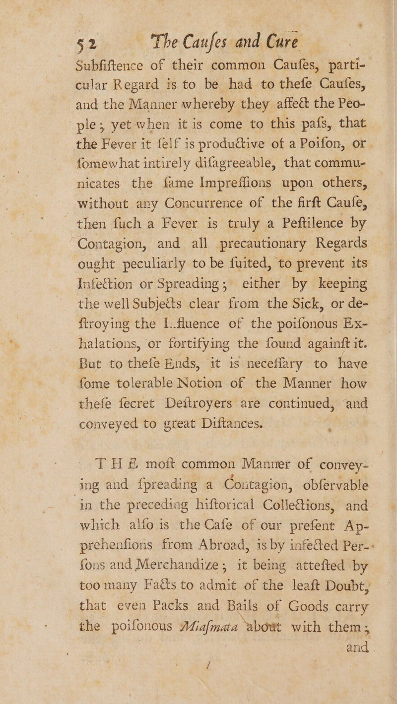 Subfiftence of their common Caufes, parti- cular Regard is to be had to thefe Caufes, and the Manner whereby they affect the Peo- ple; yet when it is come to this pafs, that the Fever it felf is produétive of a Poifon, or. fomewhat intirely difagreeable, that commu- nicates the fame Impreffions upon others, without any Concurrence of the firft Caufe, _ then fuch a Fever is truly a Peftilence by Contagion, and all precautionary Regards ought peculiarly to be fuited, to prevent its Infection or Spreading; either by keeping the well Subjes clear from the Sick, or de- ftroying the L.fluence of the poifonous Ex- halations, or fortifying the found againft it. But to thefe Ends, it is neceffary to have fome tolerable Notion of the Manner how thefe fecret Deitroyers are continued, and conveyed to great Dittances. : TH &amp; moft common Manner of convey- ing and fpreading a Contagion, obfervable in the preceding hiftorical Colle&amp;tions, and which alfo is the Cafe of our prefent Ap- prehenfions from Abroad, is by infected Per-: fons and Merchandize; it being attefted by too many Facts to admit of the leaft Doubt, that even Packs and Bails of Goods carry the poilonous Miafmata abort with them ; aa