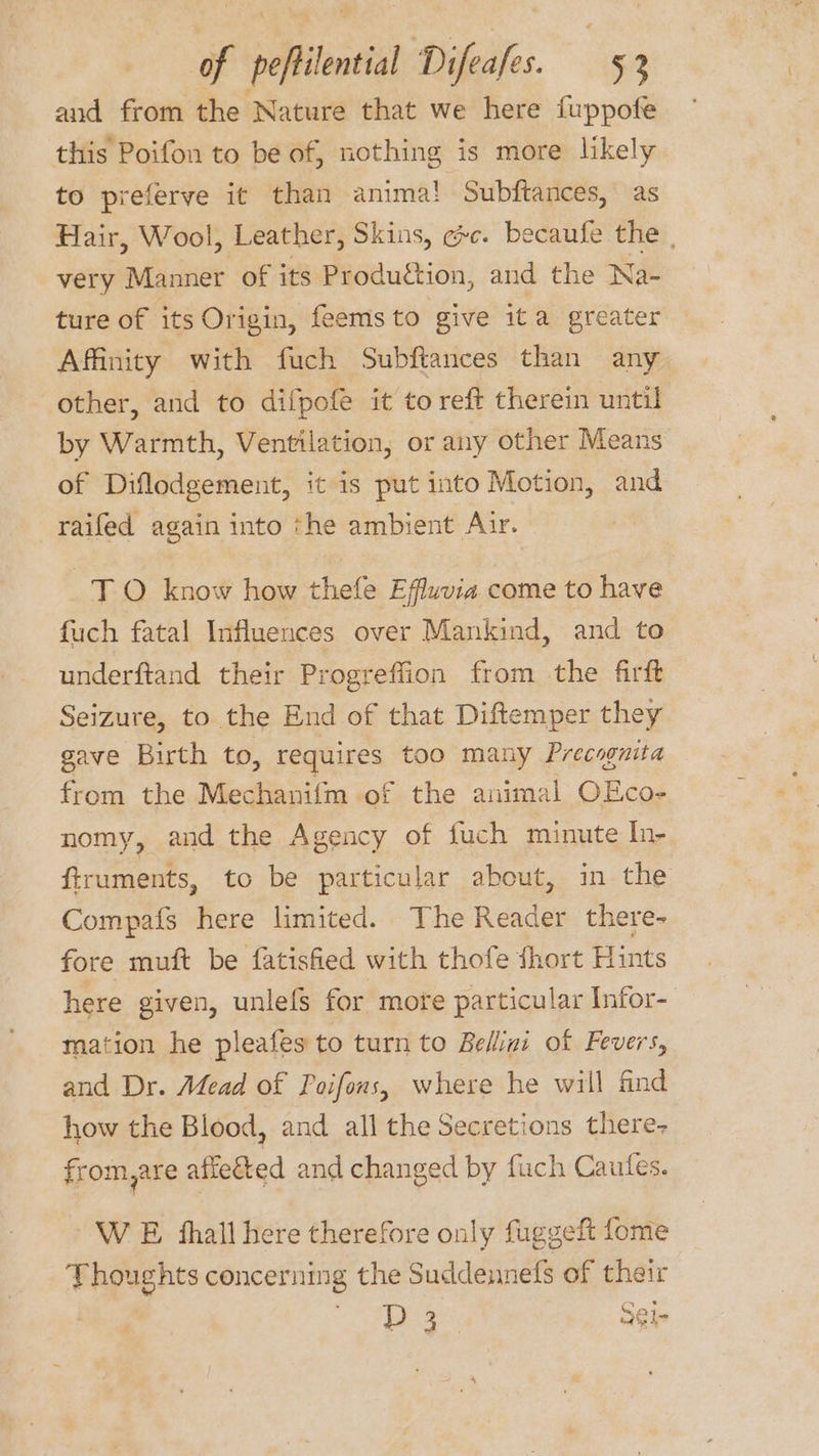 and from the Nature that we here fuppofe this Poifon to be of, nothing is more likely to preferve it than anima! Subftances, as Hair, Wool, Leather, Skins, ge. becaufe the , very Manner of its Produétion, and the Na- ture of its Origin, feemsto give ita greater Affinity with fuch Subftances than any other, and to difpofe it to reft therein until by Warmth, Ventilation, or any other Means of Diflodgement, it is put into Motion, and raifed again into the ambient Air. TO know how thefe Effuvia come to have fuch fatal Influences over Mankind, and to underftand their Progreffion from the firft Seizure, to the End of that Diftemper they gave Birth to, Feauunes too many Precognita from the Mechanifm of the animal OEco- nomy, and the Agency of fuch minute In- firuments, to be particular about, in the Compafs here limited. The Reader there- fore muft be fatisfied with thofe fhort Hints here given, unlefs for more particular Infor- mation he pleafes to turn to Bellini of Fevers, and Dr. Mead of Poifons, where he will find how the Blood, and all the Secretions there- from,are affected and changed by fuch Caufes. W E shall here therefore only fuggeft fome Thoughts concerning the Suddennefs of their eae 3Gl-