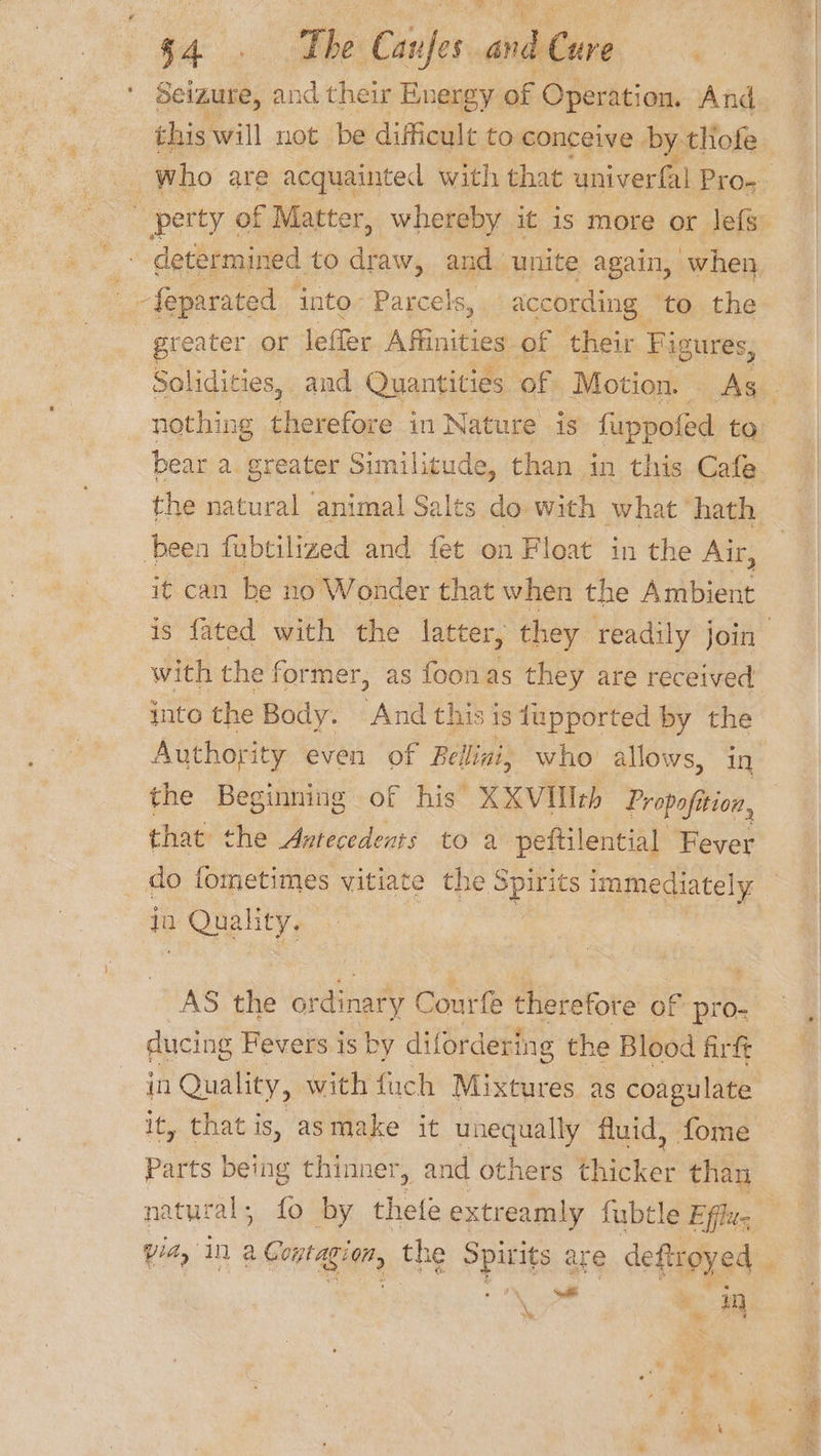 tA: bbe Canfes andCure Seizure, and their Energy of Operation. And this will not be difficult to conceive by thofe a3 determined to ier and | unite again, when _-feparated ‘into- Parcels, according to the greater or lefler Affinities of their Figures, bear a greater Similitude, than in this Cafe the natural animal Salts do with what hath ‘been fubtilized and fet on Float in the Air, it can be no W onder that when the Ambient with the former, as foonas they are received into the Body. And this is tupported by the Authority even of Bellini, who allows, in the Beginning of his’ XXVIlIeb Propofition, that the Antecedents to a peftilential Fever _ do fometimes vitiate the ee immediately a ale AS the ordinary G ourte therefore of pro- ducing Fevers is by difordering the Blood firft in Quality, with fuch Mixtures as coagulate it, that is, asmake it unequally fluid, fome Parts being thinner, and others thicket than natural; fo by thefe extreamly fubtle Efflu- via, in 2 Conta ”, the ppitite are deftroyed _ Kye me