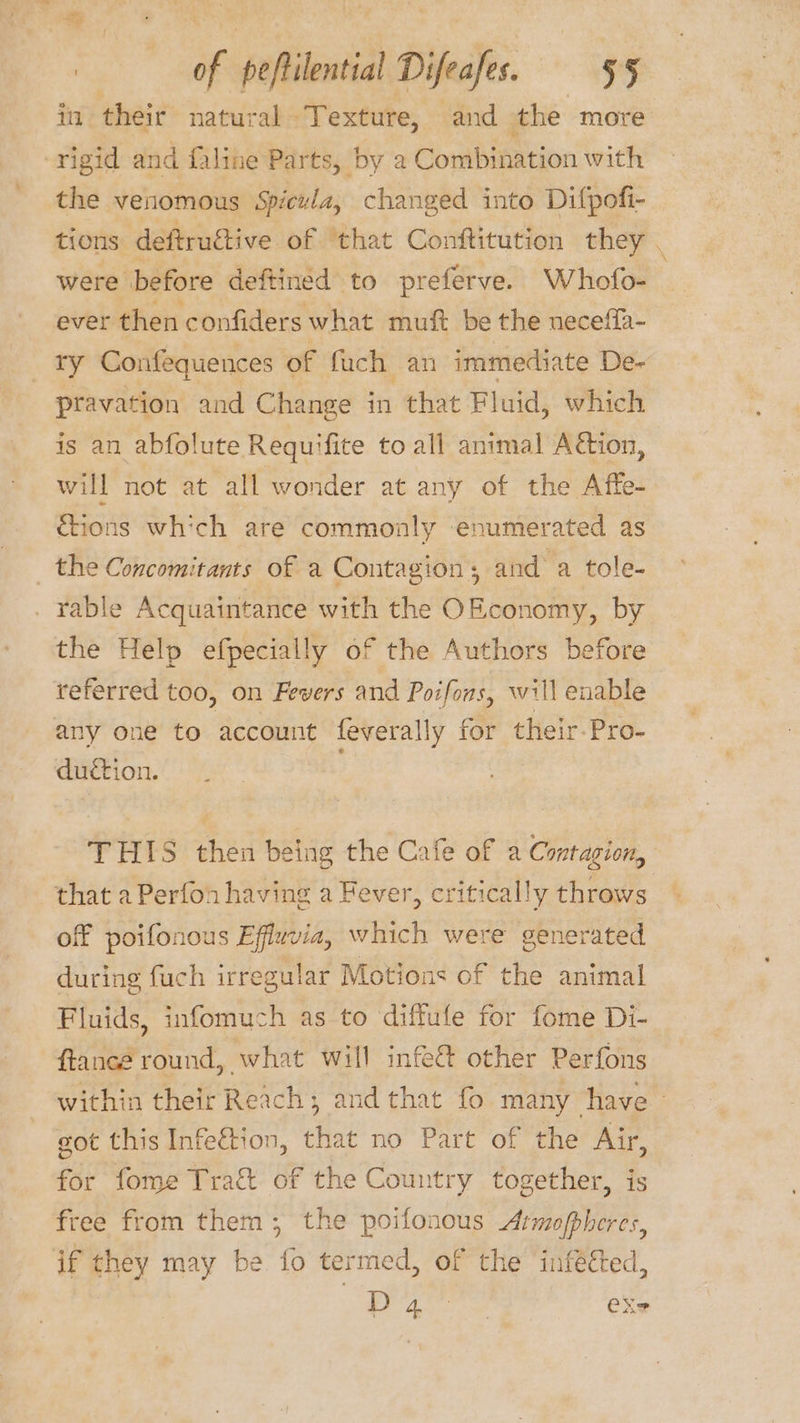 ts Shy A of peftilential Difeafes. §§ in their natural ‘Texture, and the more rigid and faline Parts, by a Combination with the venomous Spicula, changed into Difpofi- tions: deftructive of ‘that Conftitution they . were before deftined to preferve. Whofo- ever then confiders what muft be the neceffa- ry Confequences of fuch an immediate De- pravation and Change in that Fluid, which is an abfolute Requifite to all animal Action, will not at all wonder at any of the A ffe- &amp;ions which are commonly enumerated as the Concomitants of a Contagion ; and a tole- . ¥able Acquaintance with the OEconomy, by the Help efpecially of the Authors before referred too, on Fevers and Poifons, will enable any one to account feverally for their Pro- duction. THIS then being the Cafe of a Contagion, that a Perfon having a Fever, critically throws off poifonous Efluvia, which were generated during fuch irregular Motions of the animal Fluids, infomuch as to diffufe for fome Di- ftancé round, what will infe&amp; other Perfons within their Reach; and that fo many have - got this Infeftion, that no Part of the Air, for fome Tract of the Country together, is free from them, the poifonous Armofpheres, if they may be fo termed, of the infééted, eee eX