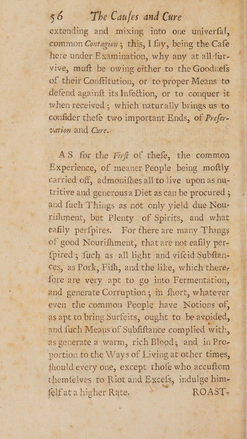 vive, muft be owing either to the Goodnefs of their Conftitution, or to proper Means to defend againft its Infe€tion, or to conquer it when received ; which naturally brings us to vation and Cure. AS for the Firft of thefe, the common carried off, admonifhes all to live uponas nu- tritive and generousa Diet as can be procured ; and fuch Things as not only yield due Nou- rithment, but Plenty of Spirits, and what eafily perf{pires. For there are many Things of good Nourifhment, that are not eafily per- {pired; fuch as ‘all light and vifcid Subftan- fore are very apt to go into Fermentation, and generate Corruption; mn fhort, whatever even the common People have Notions of, as apt to bring Surfeits, ought to be avoided, and fuch Means of Subfiftance com plied with, as generate a warm, rich Blood; and in Pro- portion to the W ays of Living at other times, {hould every one, except thofe who accuftom themfelves to Riot and Excefs, indulge him- {elfatahigher Rate, ~~ ROAST:
