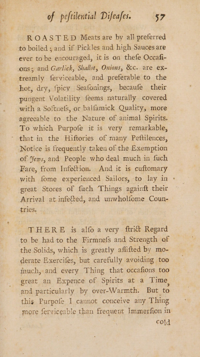 ROASTED Meats are by all preferred to boiled ; and if Pickles and high Sauces are ever to be encouraged, itis on thefe Occafi- cons; and Garlick, Shallot, Onions, &amp;c. are ex- treamly ferviceable, and preferable to the hot, dry, {picy Seafonings, becaufe their pungent Volatility feems naturally covered with a Softnels, or balfamick Quality, more agreeable to the Nature of animal Spirits. To which Purpofe it is very remarkable, - that in the Hiftories of many Peftilences, Notice is frequently taken of the Exemption of Yems, and People who deal much in fuch Fare, from Infection. And it is cuftomary with fome experienced Sailors, to lay in &gt; great Stores of fuch Things againft their Arrival at infeed, and unwholfome Coun- tries. THERE is alfo a very ftrict Regard to be had to the Firmnefs and Strength of the Solids, which is greatly aflifted by mo- derate E.xercifes, but carefully avoiding too inuch, and every Thing that occafions too great an Expence of Spirits at a Time, and particularly by over-Warmth. But to this Purpofe I cannot conceive any Thing more ferviceable than frequent Immerfion in cold