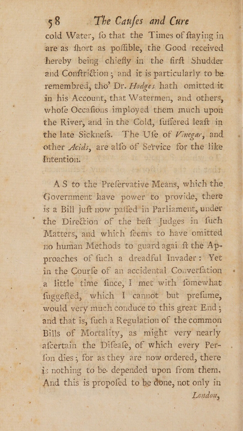 cold Water, fo that the Times of ftaying in are as fhort as poffible, the Good received hereby being chiefly in the firft Shudder — and Conftriction ; and it is particularly to be. remembred, tho’ Dr. Hodges hath omitted it in his Account, that Watermen, and others, whofe Occafions imployed them much upon the River, and in the Cold, fuffered leaft in the late Sicknefs. The Ufe of Vinegar, and other Acids, ave alfo of Service for ne like fntention. AS to the Prefervative Means, which the. Government have power to provide, there is a Bill juft now paffed‘in Parliament, under the Direction of the beft Judges in fuch ‘Matters, and which feems to have omitted no human Methods to guard againft the Ap- proaches of fuch a dreadful Invader: Yet in the Courfe of an accidental Converfation a little time fince, I met with fomewhat fuggefted, which I cannot but prefume, ‘would very much conduce to this g great End; and that is, fuch a Regulation of the common Bills of Mortality, as might very nearly afcertain the Difeafe, of which every Per- fon dies; for asthey are now ordered, there is nothing to be. depended upon from them. ~ And this is propofed to be done, not only in Loudoity