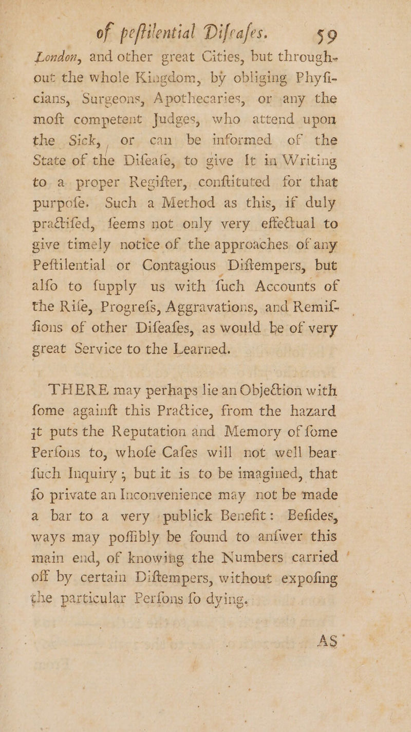 London, and other great Cities, but through- out the whole Kingdom, by obliging Phyfi- cians, Surgeons, Apothecaries, or any the moft competent Judges, who attend upon the Sick,, or can be informed of the State of the Difeate, to give It in Writing to a proper Regifter, conftituted for that purpofe. Such a Method as this, if duly practifed, feems not only very eftettual to give timely notice of the approaches. of any Peftilential or Contagious Diftempers, but alfo to fupply us with fuch Accounts of the Rife, Progrefs, Aggravations, and Remif- fions of other Difeafes, as would be of very great Service to the Learned. THERE may perhaps lie an Objection with fome againft this Practice, from the hazard jt puts the Reputation and Memory of fome fuch Inquiry, but it 1s to be imagined, that fo private an Inconvenience may not be made a bar to a very publick Benefit: Befides, ways may poffibly be found to aniwer this main end, of knowing the Numbers carried off by certain Diftempers, without expofing the particular Perfons fo dying. es