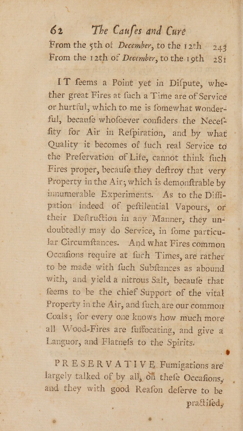 \ A 62 The Caufes and Cure From the 5th of December, to the 12th xi From the 12th of December, to the.19th 281. IT feems a Point yet in Difpute, whe- ther great Fires at fuch a Time are of Service or hurtful, which to me is fomewhat wonder- ful, becavfé whofoever confiders the Necef fity for Air in Refpiration, and by what Quality it becomes of fuch real Service to the Prefervation of Life, cannot think fuch Fires proper, becaufe they deftroy that very Property inthe Air; which is demonftrable by mmumerable Experiments. As to the Diffi- pation indeed of peftilential Vapours, or their Defiruétion in any ‘Manner, they un- doubtedly may do Service, in fome particu- far Circumftances. And what Fires common Occafions require at fuch Times, are rather to be made with fuch Subflances as abound with, and yield a nitrous Salt, becaufe that . feems to be the chief Support of the vital Property in the Air, and fuch, are our common Coals; for every one knows how much more all Wood-Fires are fuifocating, and give a. Languor, and Flatnefs to the Spirits. : ’ =) PRESERVATIVE Fumigations are largely talked of by alll 6h thefe Occafions, aud they with good Reafon deferve to be prattifed,