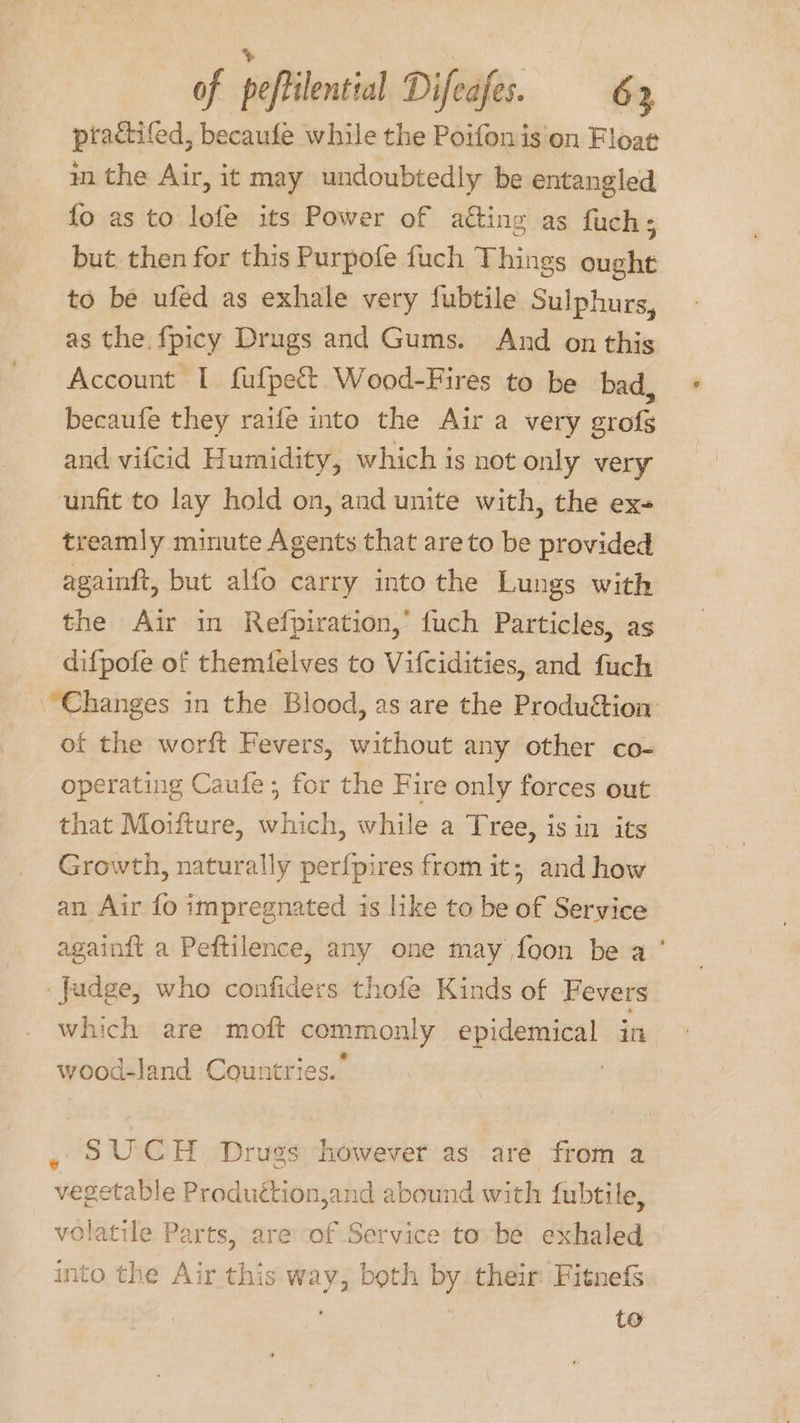 %» of peftilential Difeafes. 63 ptactifed, becaufe while the Poifonis on Floae in the Air, it may undoubtedly be entangled fo as to lofe its Power of aéting as fuch; but then for this Purpofe fuch Things ought to be ufed as exhale very fubtile Sulphurs, as the fpicy Drugs and Gums. And on this Account I fufpet&amp;t Wood-Fires to be bad, becaufe they raife into the Air a very grofgs and vifcid Humidity, which is not only very unfit to lay hold on, and unite with, the ex- treamly minute Agents that are to be provided againft, but alfo carry into the Lungs with the Air in Refpiration,’ fuch Particles, as difpofe of themielves to Vifcidities, and fuch “Changes in the Blood, as are the Produétion: of the worft Fevers, without any other co- operating Caufe; for the Fire only forces out that Moifture, which, while a Tree, is in its Growth, naturally perf{pires from it; and how an Air fo impregnated is like to be of Service againdt a Peftilence, any one may foon be a’ Judge, who confiders thofe Kinds of Fevers which are moft commonly epidemical in wood-land Countries.” , “ SUCH Dru ugs however as are from a getable iodine 1jand abound with fubtile, ae le Parts, are of Service tobe exhaled into the Air this way, both by their: Fitnefs to