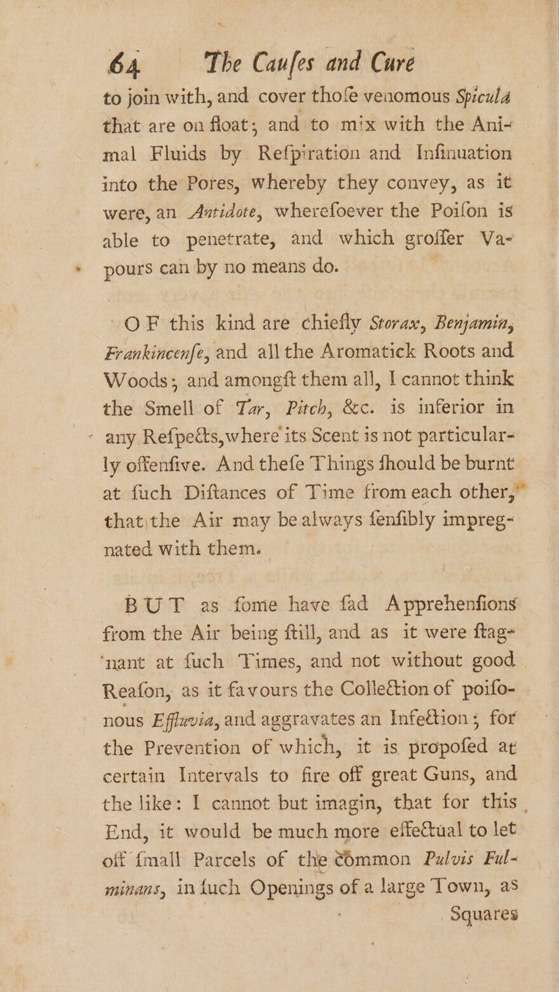to join with, and cover thof venomous Spicula that are on float ; and to mix with the Ani- | mal Fluids by Refpiration and Infinuation into the Pores, whereby they convey, as it were, an Axtidote, wherefoever the Poifon is able to penetrate, and which groffer Va- pours can by no means do. | OF this kind are chiefly Storax, Benjamin, Frankincenfe, and allthe Aromatick Roots and Woods; and amongft them all, | cannot think the Smell of Tar, Pitch, &amp;c. is inferior in - any Refpects,where its Scent is not particular- ly offenfive. And thefe Things fhould be burnt at fuch Diftances of Time from each other,” that)the Air may bealways fenfibly impreg~ nated with them. BUT as fome have fad Apprehenfions from the Air being ftill, and as it were ftag- ‘nant at fuch Times, and not without good . Reafon, as it favours the Collection of poifo- nous Effzvia, and aggravates an Infection ; for the Prevention of which, it is propofed at certain Intervals to fire off great Guns, and the like: I cannot but imagin, that for this End, it would be much more effectual to let off {mall Parcels of the ¢6mmon Pulvis Ful- minans, infuch Openings of a large Town, as | | Squares