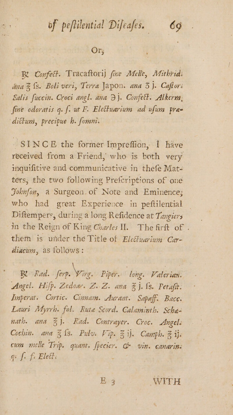 | Or; 3 Be Confett. Tracaftorij fine Afelle, Mithvid: dina % {s. Boli veri, Terra Japon. ana 3}. Caftors Salis fuccin. Croci angl. ana 9}. Confet. Alkerm, fine odoratis q. f. ut F. Elettuarium ad ufum pre dittum, precipue h. fommi. SINCE the former Impreffion, 1 have received from a Friend, who is both very inquifitive and communicative in thefe Mat- ters, the two following Prefcriptions of one Fohnfon, a Surgeon- of Note and Eminence; who had great Experience. in peftilential Diftempers, during a long Refidence at Tangiers in the Reign of King Charles I. The firft of . theth is under the Title of Eleétuarium Car- diacum, as follows: Be Rad. - ferp. Vive Piper. long. Valeriat. Angel. Hifp. Zedoar. ZZ. ana %j.{s. Petafit. Imperat. Cortic. Cinnam. Aurant. Sapaff. Bace. Lauri Myrrh. fol. Rute Scord. Calaminth. Scha- nath. ana 3%}. Rad. Contrayer. Croc. Angel. Cochin. ana 313. Pulvi Fip. Zi). Camph. 3 ije cum melle Trip. quant. fpecier. e Uin. canarine qi f. fi Eleét: Beg... WITH