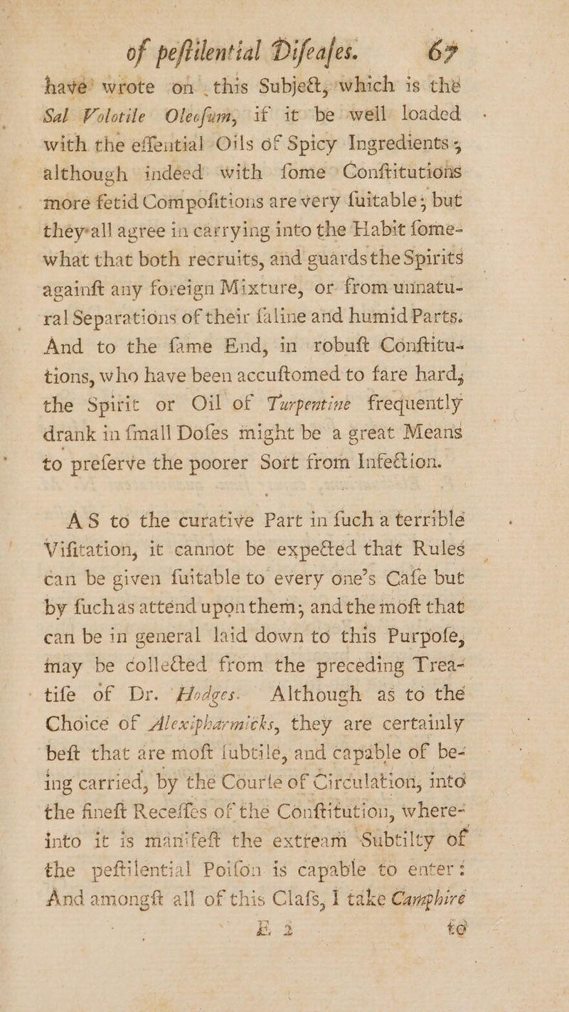 have’ wrote on this Subjeét, which is the Sal Volotile Olecfum, if it be well loaded with the effential Oils of Spicy Ingredients 5 although indéed with fome Conftitutions ‘more fetid Compofitions are very fuitable : but theyall agree in carrying into the Habit fome- what that both recruits, and guards the Spirits againft any foreign Mixture, or from unnatu- ral Separations of their faline and humid Parts. And to the fame End, in robuft Conftitu- tions, who have been accuftomed to fare hard; the Spirit or Oil of Turpentine frequently drank in fmall Dofes might be a great Means to preferve the poorer Sort from Infeétion. AS to the curative Part in fuch a terrible Vifitation, it cannot be expefted that Rules can be given fuitable to every one’s Cafe but by fuchas attend uponthem, andthe moft that can be in general laid down to this Purpofe, may be collected from the preceding Trea- - tife of Dr. ‘Hodges. Although as to the Choice of Alexipharmitks, they are certainly beft that are moft fubtilée, and capable of be- ing carried, by the Courle of Circulation, into the fineft Receffes of the Conftitution, where- into it is manifef%t the extteam Subtilty of the peftilential Poifon is capable to enter: And dpe ce all of this Clafs, 1 take Canphire eet ee fee £G