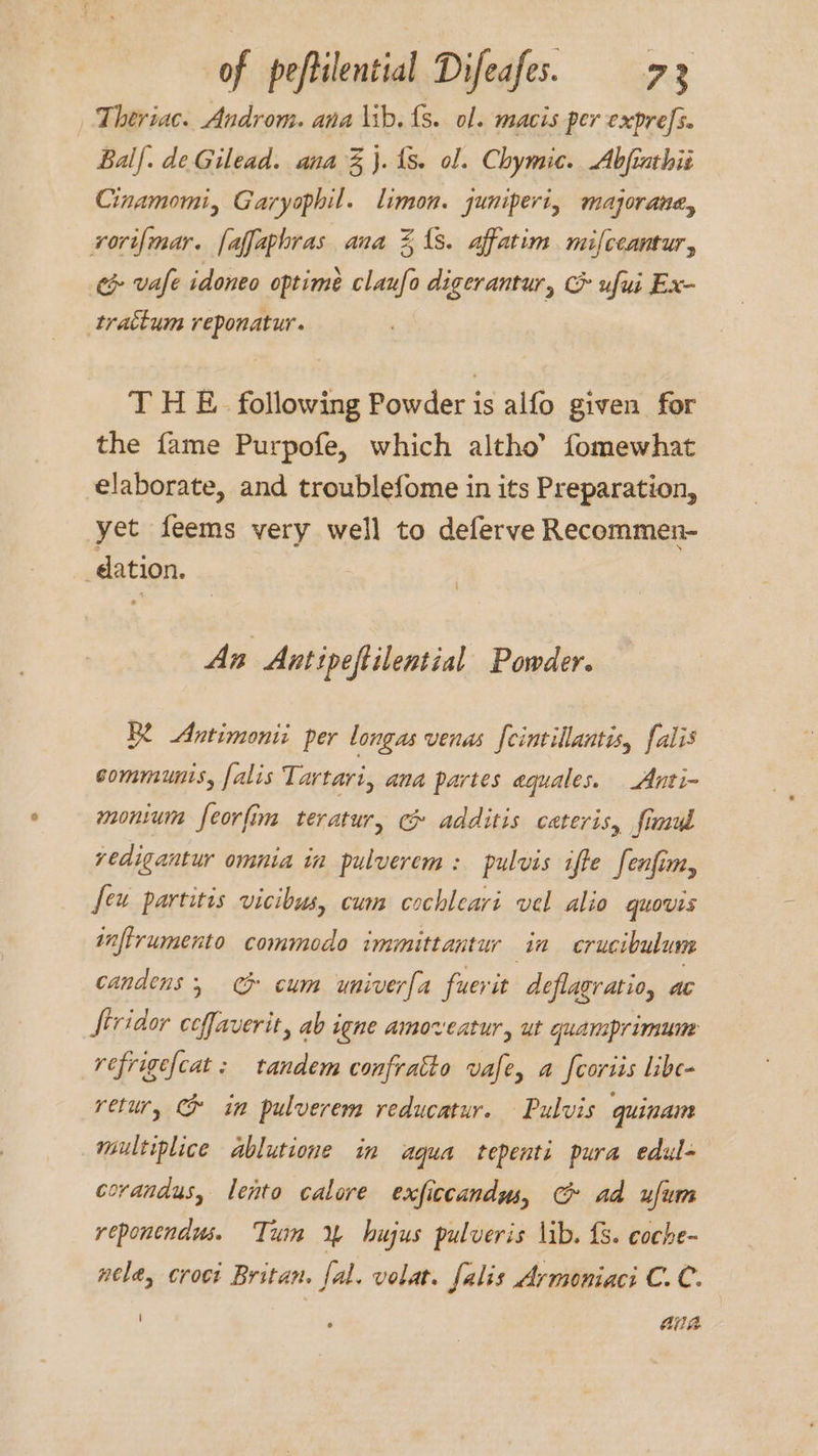 Theriac. Androm. ana \ib. {s. ol. macis per expres. Balf. de Gilead. ana % }. (8. ol. Chymic. Abfiathis Cinamomi, Garyophil. limon. juniperi, majorane, rori{mar. faffaphras ana 21s. affatim mifceantur, c&amp; vafe idoneo optime claufo digerantur, &amp; ufui Ex- trattum reponatur. T HE. following Powder is alfo given for the fame Purpofe, which altho’ fomewhat elaborate, and troublefome in its Preparation, yet feems very well to deferve Recommen- dation. An Antipeftilential Powder. B2 Antimonii per longas venas fcintillantis, falis sommunts, falis Tartari, ana partes aquales. Anti- monium feorfim teratur, c&amp; additis cateris, fimud vedigantur omnia in pulverem: pulvis ifte fenfim, feu partitis vicibus, cum cochleari vel alio quovis infirumento commodo immittantur in crucibulum candens ; CG cum univerfa fuerit deflagratio, ac Jtridor ceffaverit, ab igne amoveatur, ut quamprimune refrige{cat : tandem confratto vafe, a fcoriis libe- retur, CG in pulverem reducatur. Pulvis quinam multiplice ablutione im aqua tepenti pura edul- corandus, lento calore exficcandus, C ad ufum reponendws. Tum 4% hujus pulveris lib. £3. coche- nele, croci Britan. fal. volat. falis Armoniaci C.C. ‘ AA