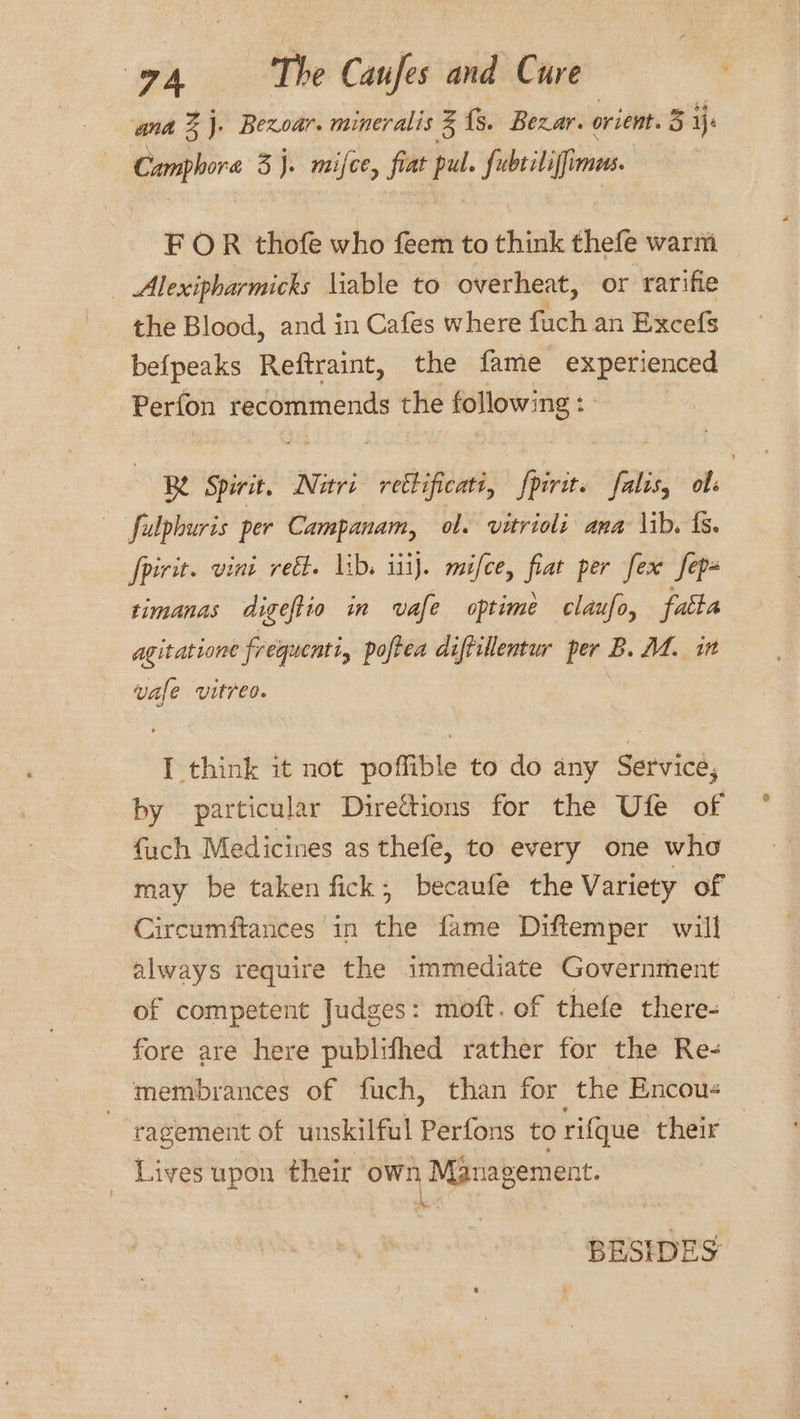 7A The Caufes and Cure é; ant %j. Bexoar. mineralis 3 {s. Bexar. orient. 5 je Camphora 3 J. mifce, fiat pal fubtiliffimus. FOR thofe who feem to think thefe warm | Alexipharmicks liable to overheat, or rarifie the Blood, and in Cafes where fuch an Excefs bef{peaks Reftraint, the fame experienced Perfon recommends t the pestle, 8 Se Spirit. Nutri retlificate, iri falis, obs ~— fulphuris per Campanam, ol. vitrioli ana \ib. fs. fpirit. vini reét. lib. iii}. mifce, fiat per fex fep- timanas digeftio in vafe optime claufo, fatta agitatione frequenti, poftea diffillentur per B. M4. it vale vitreo. I think it not poffible to do any Service, by particular Direttions for the Ufe of fuch Medicines as thefe, to every one who may be taken fick, becaufe the Variety of Circumftances in the fame Diftemper will always require the immediate Government of competent Judges: moft. of thefe there- fore are here publifhed rather for the Re- membrances of fuch, than for the Encou- 3 ragement of unskilful Perfons to rifque their _ Lives upon their own Management, BESIDES