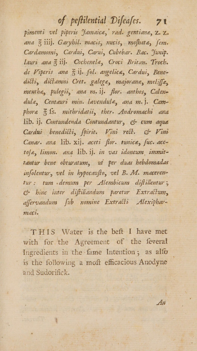 pimenti vel piperts Famaice, rad. gentiane, Z. Le ana 3% iiij. Garyhil. macis, nucis,. mofhata, fem. Cardamomi, Cardui, Carui, Cubebar. Bac. Funip. lauri ana Z iij. Cochenelea, Croci Britan. Troch. de Viperis ana Z% ij. fol. angelica, Cardui, Bene ditti, dittamni Cret. galege, majorana, meliffe, mentha, pulegit,’ ana m.ij. flor. anthos, Calen= dule, Centauri min. lavendule, ana m.}. Cam- phore 31s. mithridatii, ther. Andromachi ana lib. ij. Contundenda Contundantur, @ cum aqua Cardui beneditti, foirit. Vini rect. ch Vine Canar. ana lib. xij. aceti flor. tunica, fuc. ace- tole, limon. ana lib. ij. in vas tdonewm, immit- tantur bene obturatum, ut per duas hebdomadas | infolentur, vel in hypocaufto, vel B. AL. maceren- tur: tum .demum per Alembicum diftillentur 5 hinc inter diftilandum paretur Extrattum, affervandum ub nomine Extratti Alexiphar- WACL» THIS Water is the beft I have met with for the Agreement of the feveral Ingredients in the fame Intention; as allo ' is the following a moft efficacious Anodyne and Sudorifick. Aki