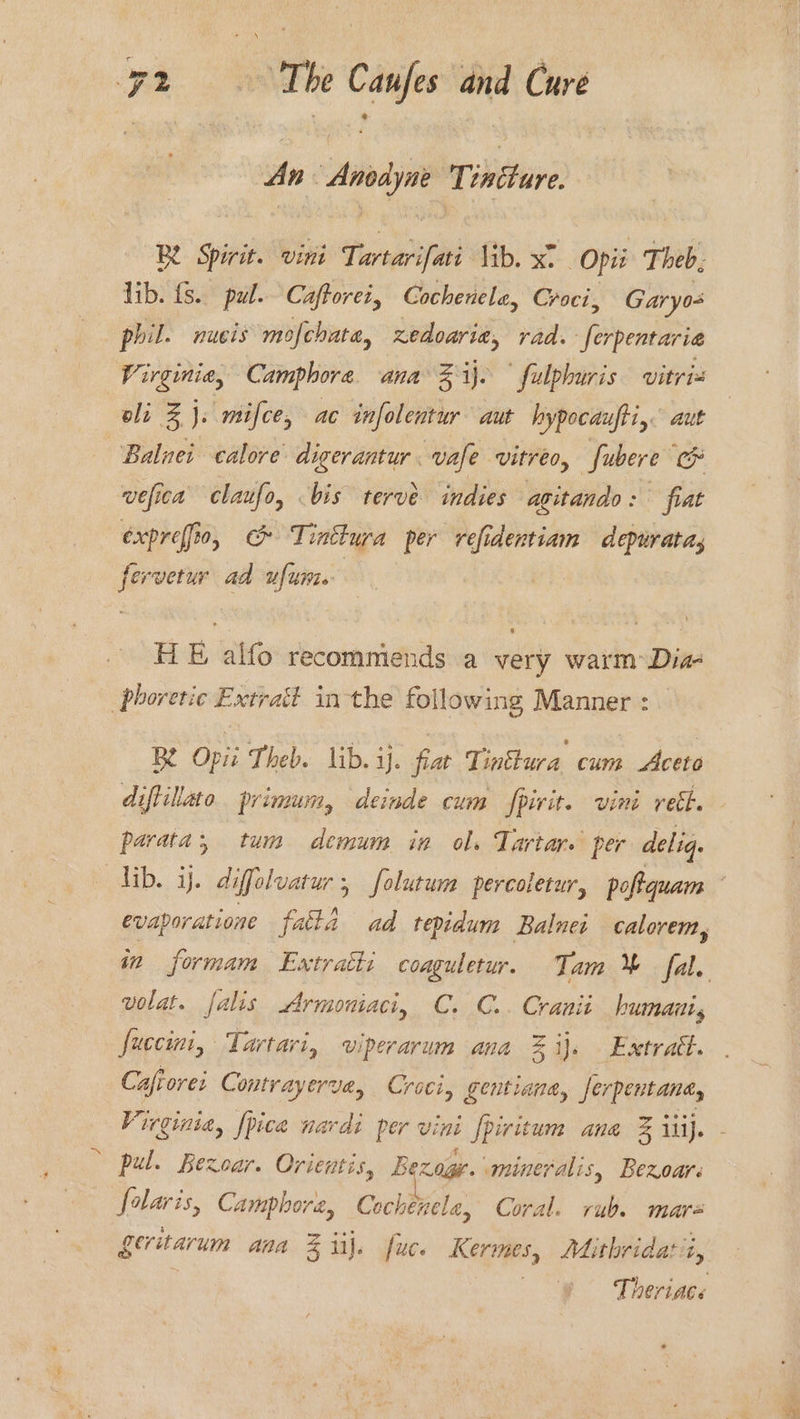 The ~_ and Cure An Anise Tintture R Spirit. vini Larter lib. xt Opi Theb. lib. fs. pul. Caftorei, Cochenelea, Croci, Garyo- phil. nucis mofchata, fect vad. ferpentaria Virginia, Camphore ana Z ij. fulphuris vitria oli Z J. mifce, ac iol aut hypocaufti, aut Balnei calore digerantur. vale vitreo, Subere lox wefica claufo, bis tervé indies agitando: fiat expreffio, c Tinttura per refidentiam depuratas ie rvetur ad ufume HE alfo recommends a very warm Dia phoretic Extrait inthe following Manner : Be Opii Theb. lib. ij. fiat Tinttura cum Aceto diftillato primum, deinde cum fpirit. vini reth. parata, tum demum ia ols Tartar. per deliq. lib. ij. diffelvatur 5 folutum percoletur, poftquam evaporatione fata ad tepidum Balnei calorem, in formam Extratti coaguletur. Tam % fal. volat. falis Armoniaci, C. C.. Cranii humanis fuccini, Tartari, viperarum ana % ij. Extratt. Cafiorei Contrayerve, Croci, gentiana, Jerpentanay Virginia, [pice navdi per vini [piritum ane &amp; iti}. . . ft F ° ; pe pul. Bezoar. Orientis, Bexage. mineralis, Bexoar folaris, Camphora, Cochenele, Coral. rub. mar Leritarum ana % iil. fuce Kermes, Mithridatt, Theriace