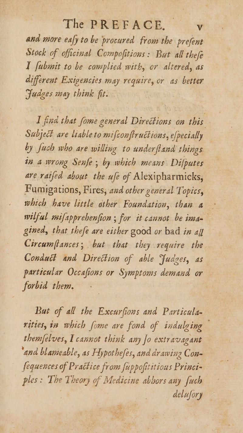 and more eafy to be procured from the prefent Stock of officinal Compofitions: But all thefe I fubmit to be complied with, or altered, as different Exigencies may require, or as better Judges may think fit. | ay. I fina that fome general Directions on this Subject are liable to mifconftructions, efpecially — by fuch who are willing to underftand things in a wrong Senfe ; by which means Dilputes are raifed about the ufe of Alexipharmicks, Fumigations, Fires, and other general Topics, which have little ather Foundation, than a wilful mifapprebenfion ; for it cannot be ima-— gined, that thefe are either good or bad in af — Circumftances; but that they require the Conduct and Direction of able Ffudges, as particular Occafions or Symptoms demand or forbid them, But of all the Excurfions and Particula- rities, tn which fome are fond of indulging themfelves, I cannot think any fo extravagant ‘and blawmeable, as Hypothefes, and drawing Con- Sequences of Practice from fuppofititious Princi- ples: The Theory of Medicine abbors any fach delufory ay ae