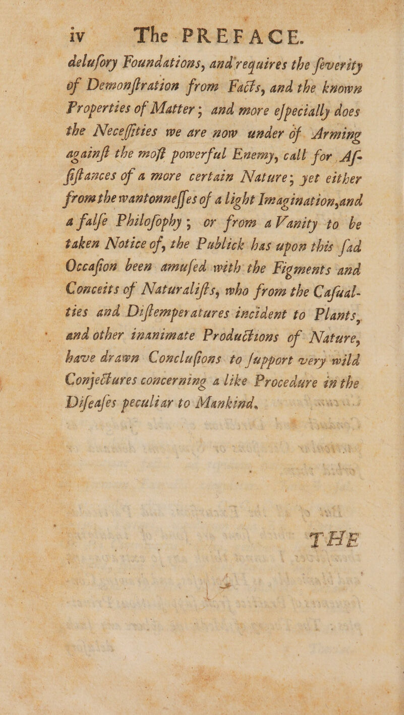 | delufory Foundations, and requires the feverity of Demonftration from Faéts, and the known _ Properties of Matter; and more efpecially does the Necefities we are now under of Arming againft the moft powerful Enemy, calt for Af- fiftances of a more certain Natures yet either fromthe wantonnelfes of alight Imaginationyand a falfe Philofophy; or from aVanity to be taken Notice of, the Publick has upon this fad Conceits of Naturalifts, who from the Cafual- ties and Diftemperatures incident to Plants. and other inanimate Productions of Nature, have drawn C onclufions to fupport very wild Conjectures concerning alike Procedure an the Difeafes peculiar to Mankind, | THE