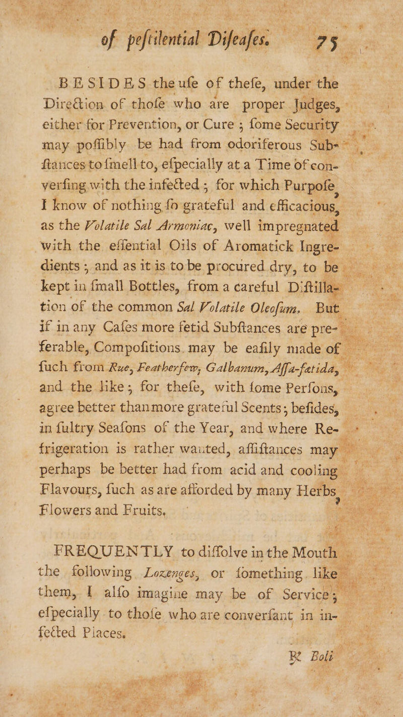 BE : IDES the ufe of thefe, under the | Diredtion. of thofle who are proper . Judges, - 3 either for Prevention, or Cure ; fome Security _ may poffibly be had from Sot Bl Sub= ftances to{mell-to , efpecially at a Time of con- verfing with the infetted ; for which Purpofe, I know of nothing fo hecth and cficacious, ee as the Volatile Sal Armoniac, well impregnated s with the effential Oils of Aromatick Ingre- = dients ; and as itis tobe procured dry, to be a af ce kept i in anal Bottles, from a careful Di ‘ftillas we tion of the common Sal Volatile Oleofum. But bg am if in any Cafes more fetid Subftances are pre- ee eo ferable, Compofitions. may be eafily made of = fuch from Rue, Featherfem, Galbanum, Affa fatida, a ay a and the like; for thefe, with{ome Perfons, Ne agree better Steep grateful Scents; befides, 9. in fultry Seafons of the Year, and where Re- + frigeration is rather wauted, afliftances Hie ¢. , * perhaps be better had from acid and cooling Flavours, fuch as are afforded by many Herbs, Spa im a Flowers and Fruits, 9  co iy FREQUEN TLY to diffolve in the Mouth — the following Lozenges, or fomething. i ms them, 1 alfo imagine may be of Service = 3. efpecially to thofe who are converfant in in- met fected Piaces, oT mf ote R ll te