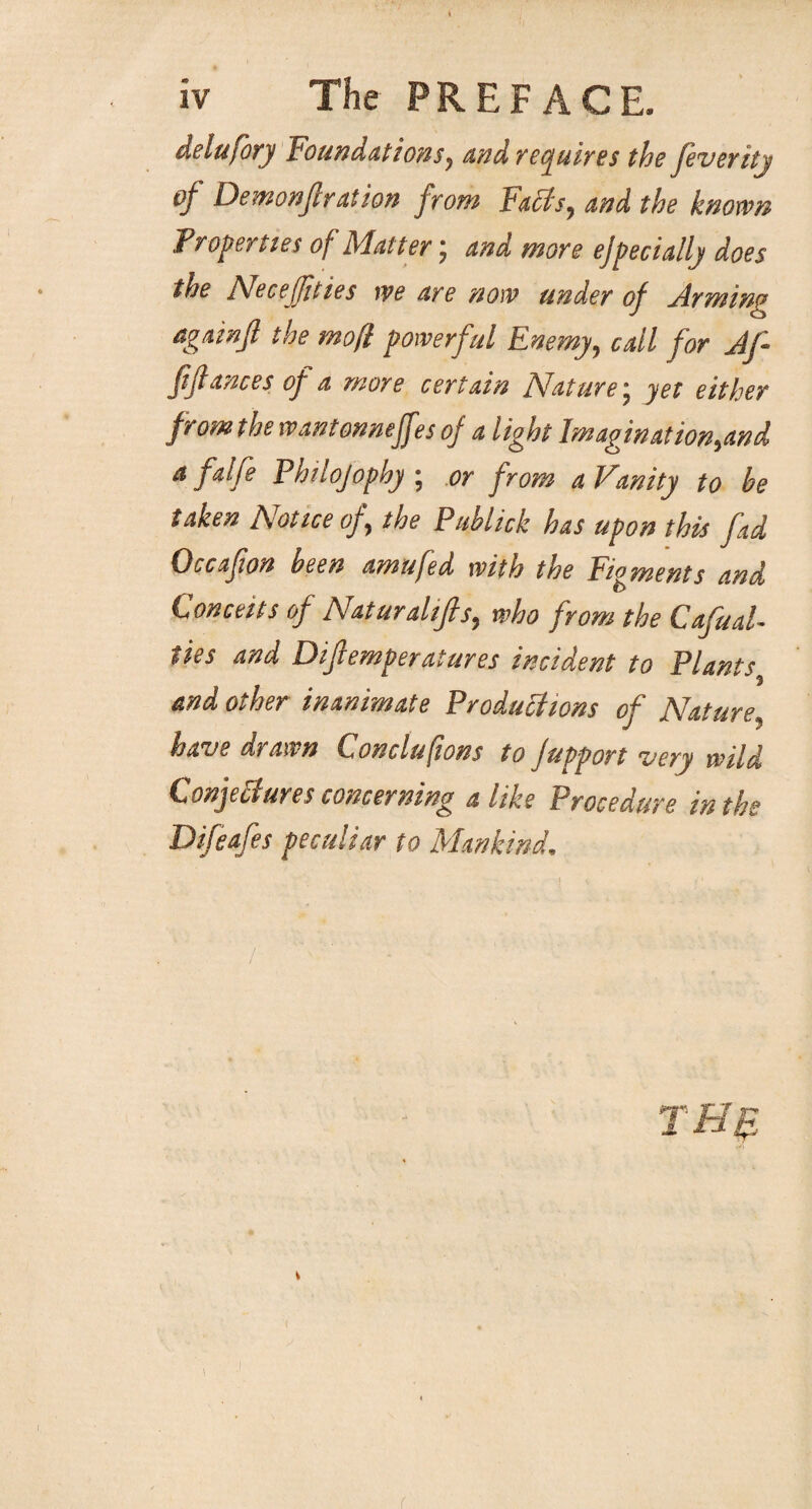 delufory Foundations, and requires the feveritj of Demonftration from Faffs, and the known Properties of Matter; and more ejpecially does the Necejfties we are now under of firming againjl the mofl powerful Enemy, call for Jf ftfiances of a more certain Nature * yet either from the wantonnejf ?s of a light Imagination,and a falfe Philojophy ; or from a Vanity to be taken Notice of the Publick has upon this fad Occafwn been amufed with the Figments and Conceits of Natural if s, who from the CafuaU ties and Difemperatures incident to Plants 3 and other inanimate Productions of Nature, have drawn Concluftons to jupport very wild Conjectures concerning alike Procedure in the Difeafes peculiar to Mankind. (