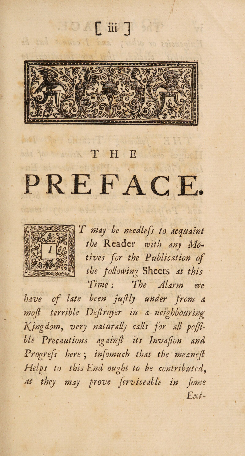 THE R E F T may be needlefs to acquaint the Reader with any Mo¬ tives for the Publication of the following Sheets at this Time; The Alarm we have of late been juflly under from a mojl terrible Dejiroyer in a neighbouring Kingdom, very naturally calls for all pcfji- ble Precautions againJl its Invafion and Progrefs here ; infomuch that the meanefi Helps to this End ought to be contributed, sis they may prove Jerv ice able in Jorne Exi-