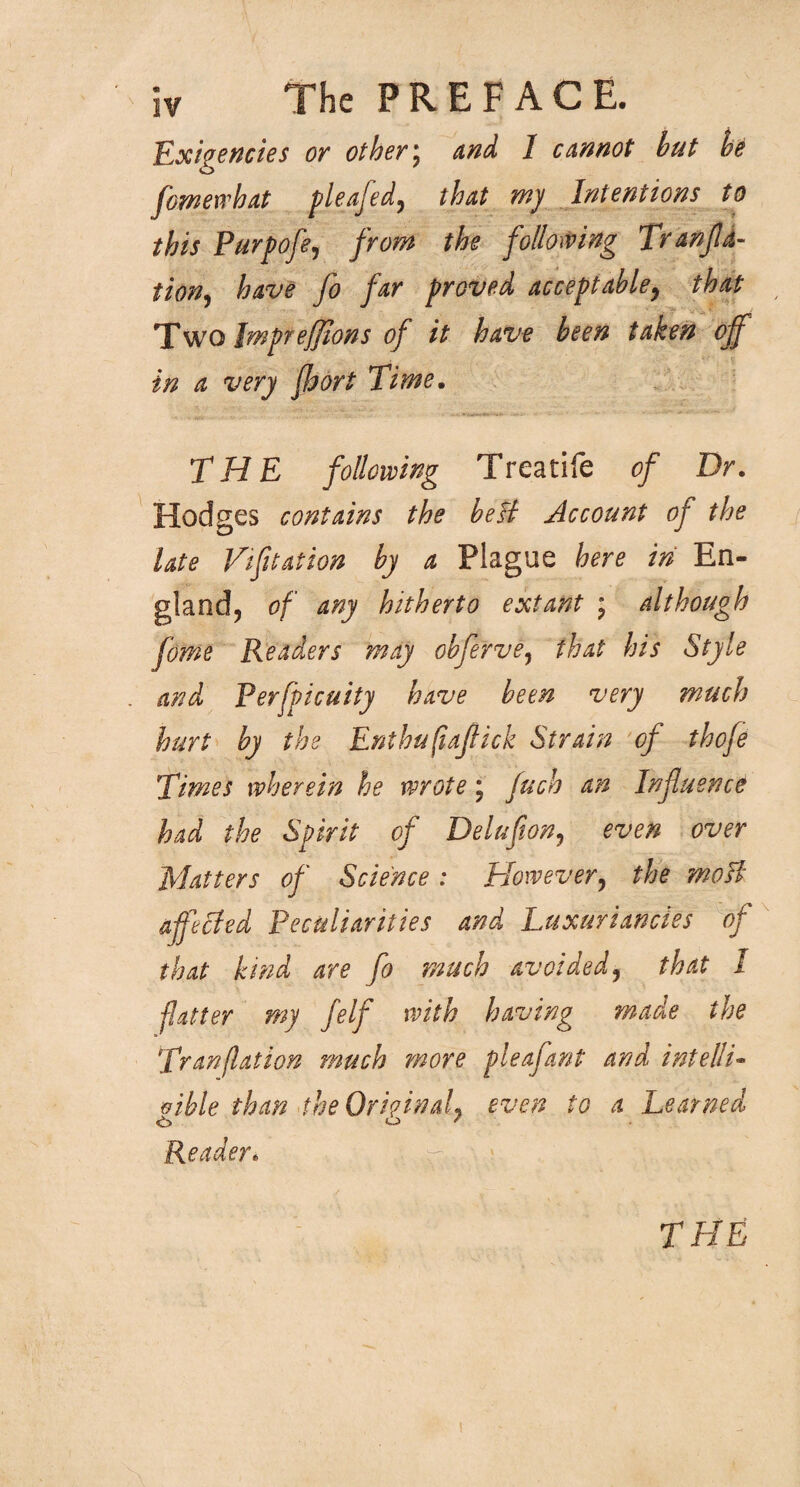 Exigencies or others and I cannot but be fomewhat pleafed, that my Intentions to this Purpofe, from the following Tranfd- tion, have fo far proved acceptable, that Two Impreffions of it have been taken off in a very fbort Time. THE following Treatife of Dr. Hodges contains the beH Account of the late Vifitation by a Plague here in En¬ gland, of any hitherto extant ; although fome Readers may obferve, that his Style and Perfpicuity have been very much hurt by the Enthufiaflick Strain of thofe Times wherein he wrote; fuch an Influence had the Spirit of Delufion, even over Matters of Science : However, the moH affected Peculiarities and Luxuriances of that kind are fo much avoided, that I flatter my felf with having made the Tranflation much more pleafant and intelli» oible than the Original, even to a Learned «i> i~> ' Reader* THE