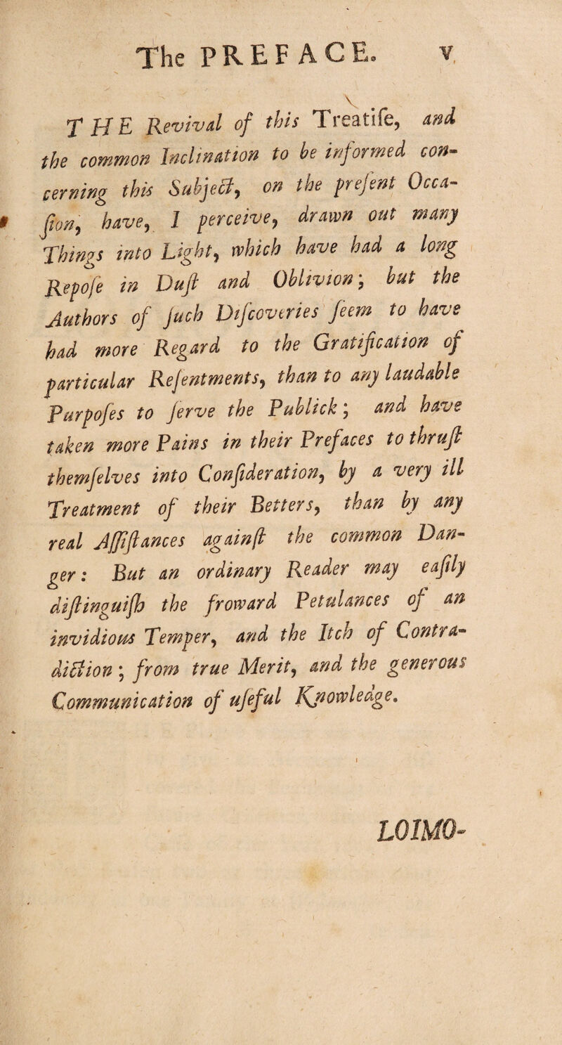 V THE Revival of this Treatife, and the common Inclination to he informed con¬ cerning this Subject, on the prefent Occa¬ sion, have, 1 perceive, drawn out many Things into Light, which have had a long Repofe in Duft and Oblivion-, hut the Authors of juch Dfcovtries feem to have had more Regard to the Gratification of particular Rejentments, than to any laudable Purpofes to Jerve the Publick; and have taken more Pains in their Prefaces tothrujl themfelves into Confideration, by a very ill Treatment of their Betters, than by any real Jffiftances againjl the common Dan¬ ger : But an ordinary Reader may eafily difiinguifh the froward Petulances of an invidious Temper, and the Itch of Contra¬ diction ; from true Merit, and the generoui Communication of ujeful Kjiowleage. LOIMQ