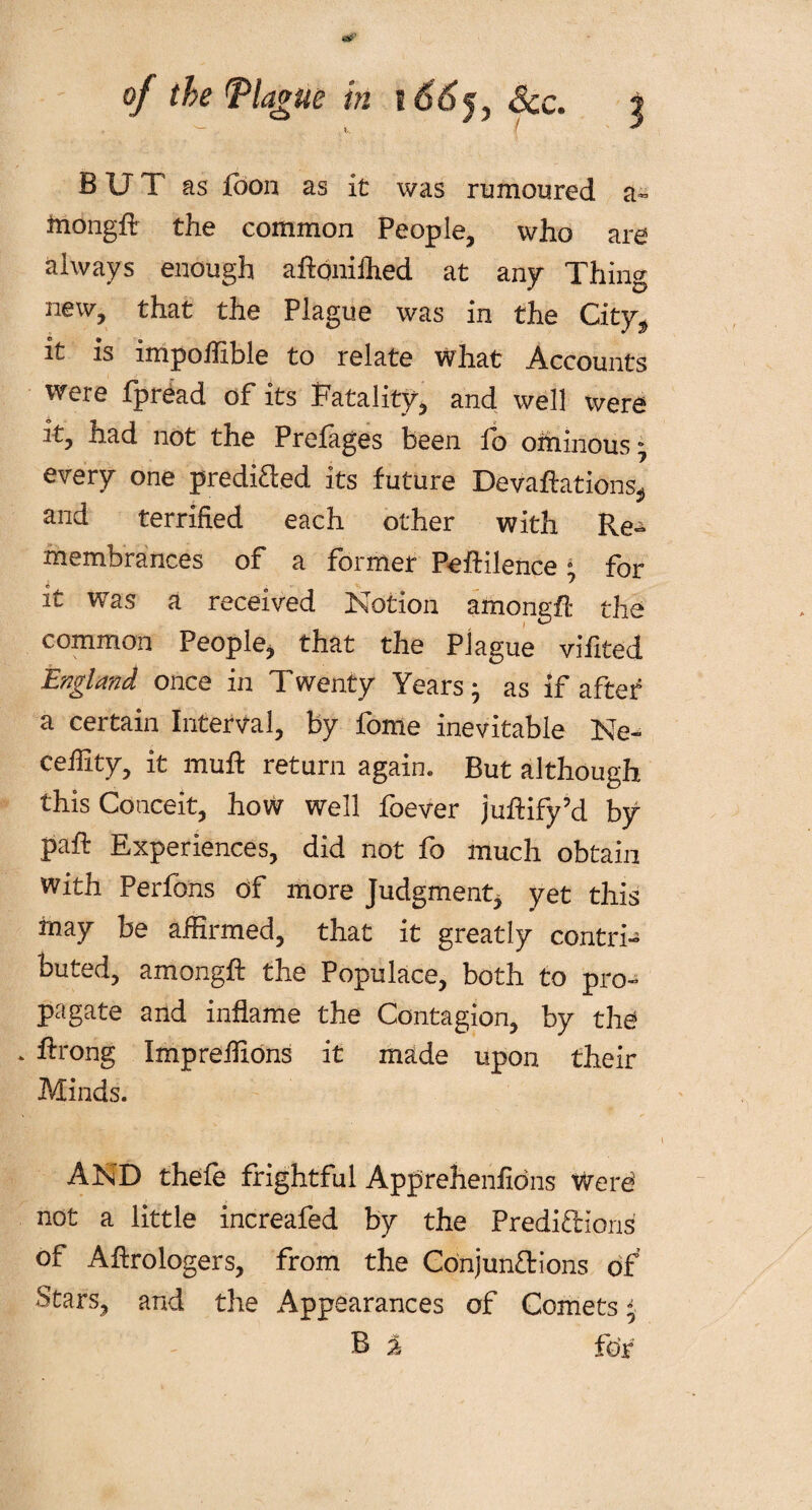 { * BUT as foon as it was rumoured a- tnongff the common People, who are always enough aftdnifhed at any Thing new, that the Plague was in the City* it is impoffible to relate what Accounts were fpread of its Fatality, and well were it, had not the Prefages been fo ominous; every one predided its future Devaluations* and terrified each other with Re^> membrances of a former Peftilence; for it was a received Notion amongft the common People* that the Plague vifited E/7^ ld?2ci once in Twenty Years ; as if after a certain Interval, by fome inevitable Ne~ cefiity, it muff return again. But although this Conceit, how well foever juftify’d by pafi: Experiences, did not fo much obtain with Perfons of more Judgment, yet this inay be affirmed, that it greatly contri- buted, amongft the Populace, both to pro¬ pagate and inflame the Contagion, by the ftrong Imprefixons it made upon their Minds. AND thefe frightful Apprehenfidns Were’ not a little increafed by the Predictions of Aftrologers, from the Conjunctions of Stars, and the Appearances of Comets; B % for