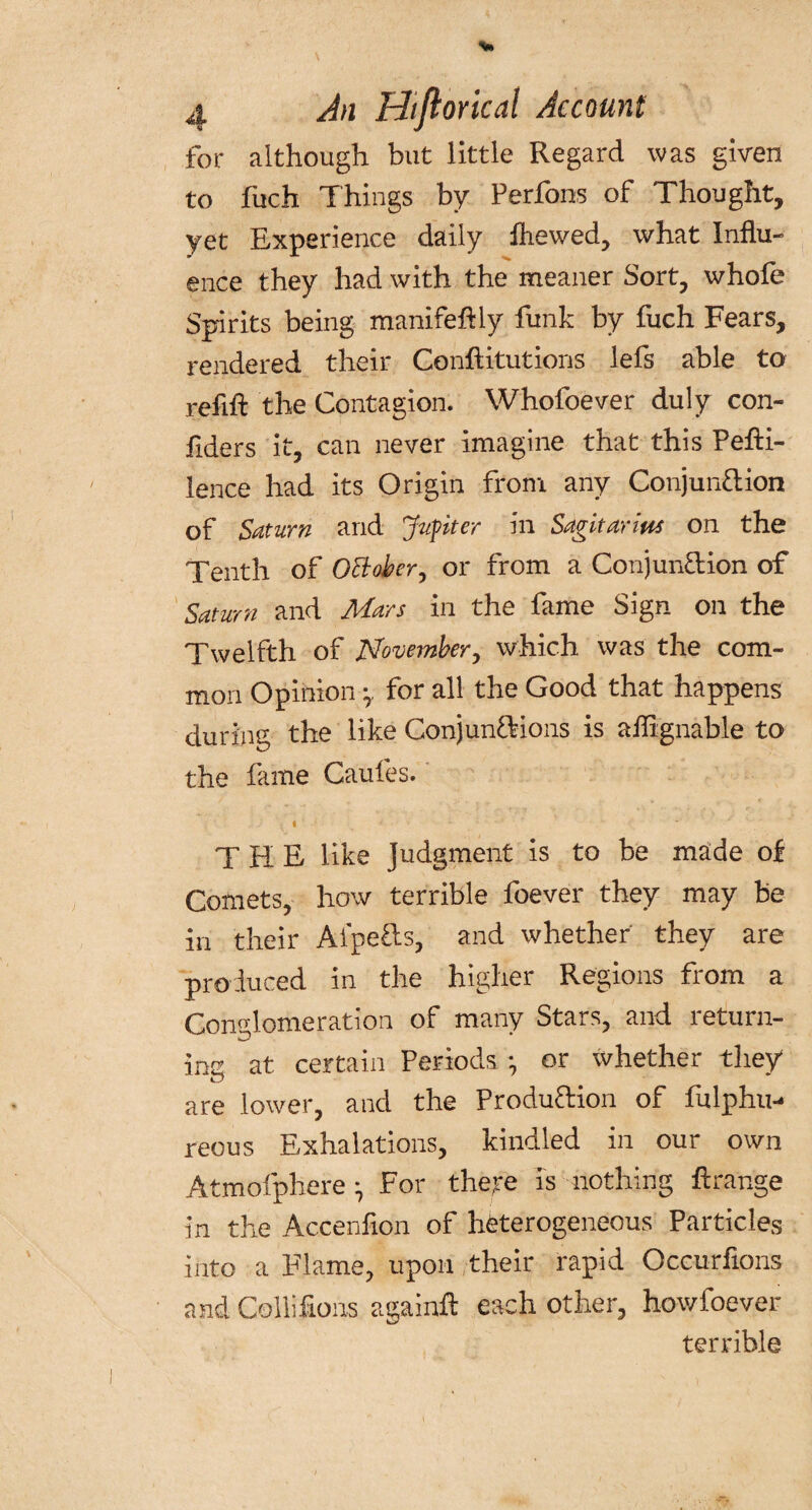 for although but little Regard was given to fuch Things by Perfons of Thought, yet Experience daily Ihewed, what Influ¬ ence they had with the meaner Sort, whofe Spirits being manifeftly funk by fuch Fears, rendered their Conftitutions lefs able to refill the Contagion. Whofoever duly con- fiders it, can never imagine that this Pefti- lence had its Origin from any Conjunction of Saturn and Jupiter in Sagitanus on the Tenth of October, or from a Conjunction of Saturn and Mars in the fame Sign on the Twelfth of November, which was the com¬ mon Opinion -7 for all the Good that happens during the like Conjunctions is aflignable to the fame Caufes. • « * THE like Judgment is to be made of Comets, how terrible foever they may be in their AipeCts, and whether' they are produced in the higher Regions from a Conglomeration of many Stars, and return- ins at certain Periods ; or whether they are lower, and the Produftion of fulphu-* reous Exhalations, kindled in our own Atmofphere • For there is nothing ftrange in the Accenfion of heterogeneous Particles into a Flame, upon their rapid Occurfions and Collifions againft each other, howfoever terrible