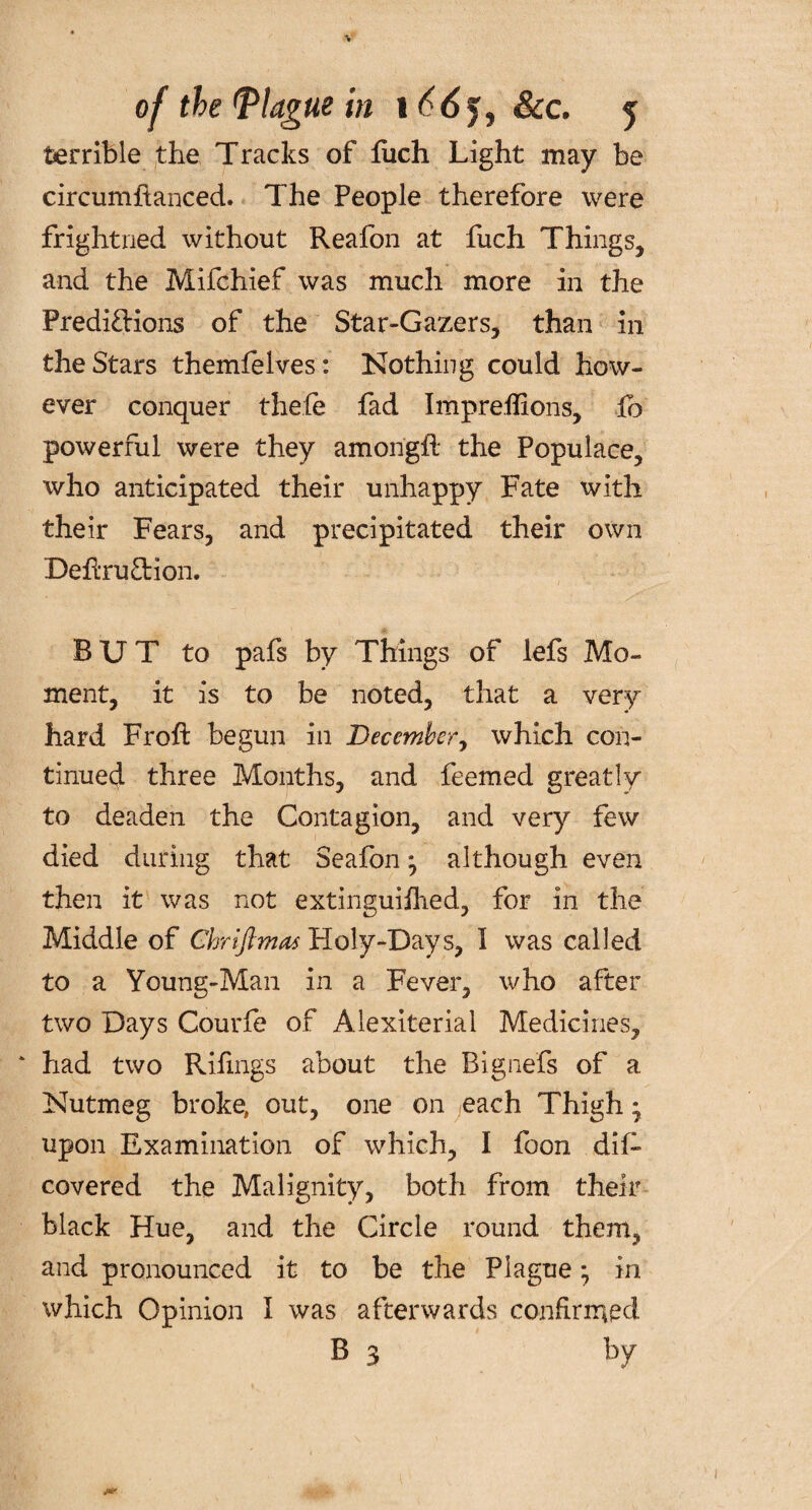 terrible the Tracks of fuch Light may be circumftanced. The People therefore were frightned without Reafon at fuch Things, and the Mifchief was much more in the Predictions of the Star-Gazers, than in the Stars themlelves: Nothing could how¬ ever conquer thefe fad Impreffions, fo powerful were they amongii the Populace, who anticipated their unhappy Fate with their Fears, and precipitated their own Deftru&ion. BUT to pafs by Things of lefs Mo¬ ment, it is to be noted, that a very hard Froft begun in December, which con¬ tinued three Months, and feemed greatly to deaden the Contagion, and very few died during that Seafon* although even then it was not extinguiihed, for in the Middle of Chriftmas Holy-Days, I was called to a Young-Man in a Fever, who after two Days Courfe of Alexiterial Medicines, had two Rifings about the Bignefs of a Nutmeg broke, out, one on each Thigh • upon Examination of which, I foon dif- covered the Malignity, both from their black Hue, and the Circle round them, and pronounced it to be the Plague; in which Opinion I was afterwards confirmed B 3 by