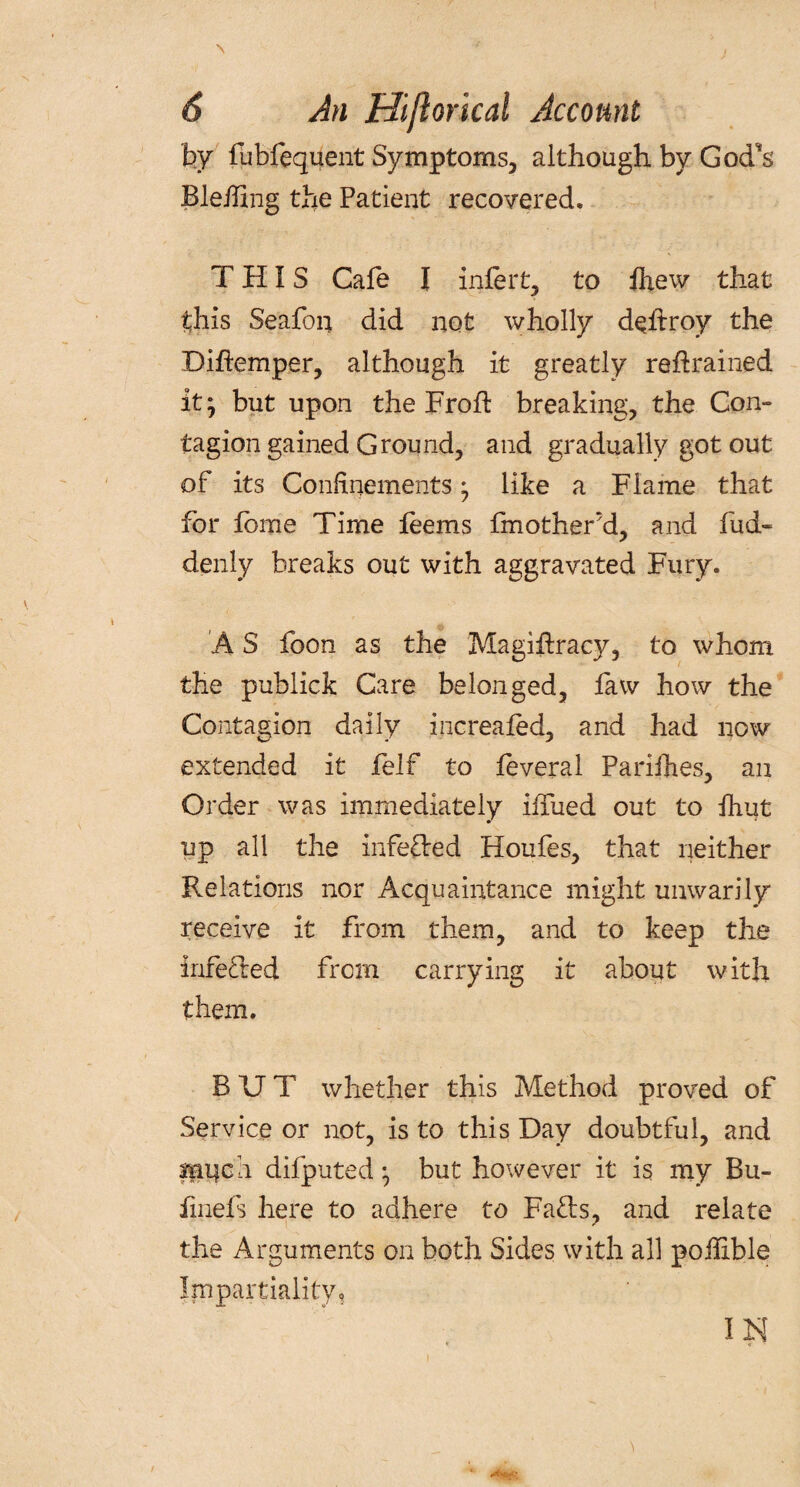 \ 6 An Hiftorical Account by fubfequent Symptoms, although by God's Bleffing the Patient recovered. THIS Cafe I infer t, to fhew that this Seafoq did not wholly dehroy the Diffemper, although it greatly retrained it; but upon the Frofl breaking, the Con¬ tagion gained Ground, and gradually got out of its Confinements; like a Flame that for feme Time feems fmother’d, and fud- denly breaks out with aggravated Fury. A S foon as the Magistracy, to whom the pubiick Care belonged, law how the Contagion daily increafed, and had now extended it felf to feveral Parifhes, an Order was immediately iffiied out to Shut up all the inferred Houfes, that neither Relations nor Acquaintance might unwarily receive it from them, and to keep the inferred from carrying it about with them. BUT whether this Method proved of Service or not, is to this Day doubtful, and imfeh difputed; but however it is my Bu- fmefs here to adhere to Fads, and relate the Arguments on both Sides with all poilible Impartiality, I N