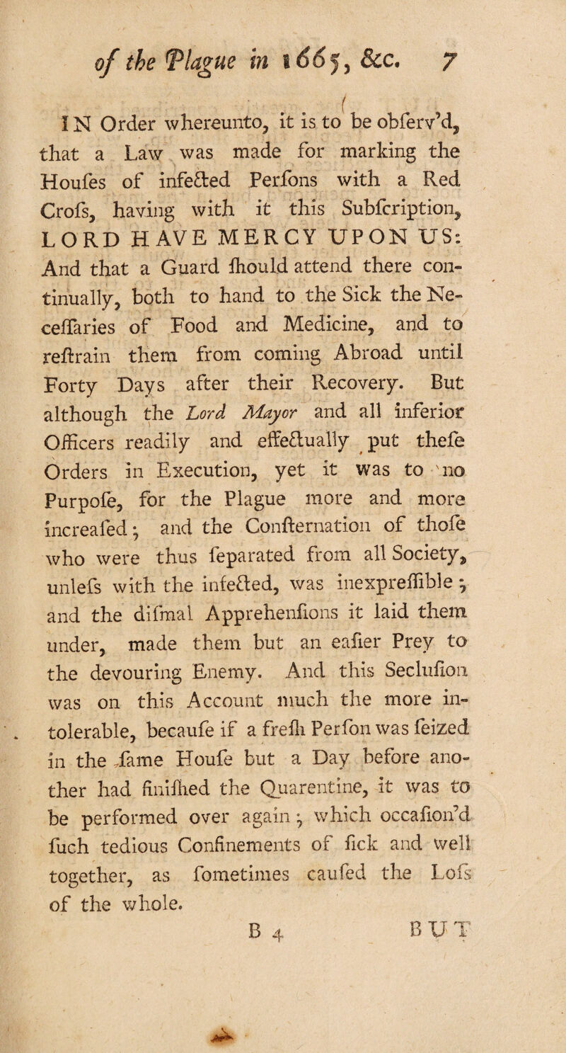 ! N Order w hereunto, it is to be obferv’d, that a Law was made for marking the Houfes of infe&ed Perfons with a Red Crofs, having with it this Subfcription, LORD HAVE MERCY UPON US: And that a Guard Ihould attend there con¬ tinually, both to hand to the Sick the Ne- celfaries of Food and Medicine, and to retrain them from coming Abroad until Forty Days after their Recovery. But although the Lord Mayor and all inferior Officers readily and effeftually put thefe Orders in Execution, yet it was to 'no Purpofe, for the Plague more and more increafed*, and the Confternation of thofe who were thus feparated from all Society, unlefs with the infefted, was inexpreffible *, and the difmal Apprehenfions it laid them under, made them but an eafier Prey to the devouring Enemy. And this Seclufion was on this Account much the more in¬ tolerable, becaufe if a frefli Perfon was feized in the .fame Houfe but a Day before ano¬ ther had finiflied the Quarantine, it was to be performed over again , which occafion’d fuch tedious Confinements of fick and well together, as fometimes can fed the Lois of the whole. B 4 BUT