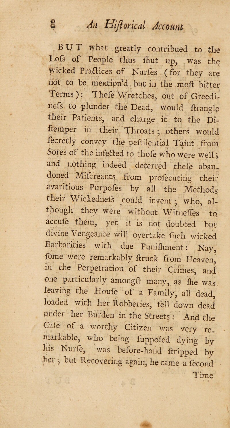 BUT what greatly contribued to the Lofs of People thus fhut up, was the wicked Practices of Juries (for they are not to be mention’d, but in the mof: bitter Terms): Thefe Wretches, out of Greedi- nefs to plunder the Dead, would ffrangle their Patients, and charge it to the Di- temper in their Throats • others would fecretly convey tlie pefhlential Taint from Sores of the infefbed to thofe who were well ? and nothing indeed deterred thefe aban¬ doned Mile reants from profecuting their avaritious Purpofes by all the Methods their Wickednefs could invent * who, al¬ though they were without Witness' to a.ccufe them, yet it is not doubted but divine Vengeance will overtake fuch wicked Barbarities with due Punifhment: Nay, fome were remarkably ftruck from Heaven, in the Perpetration of their Crimes, and one particularly amongft many, as Ihe was leaving the Houfe of a Family, all dead, loaded with her Robberies, fell down dead under her Burden in the Streets : And the Gale of a worthy Citizen was very re¬ markable, who being fuppofed dying by his Nude, was before-hand Gripped by her j but Recovering again, he came a fecond Time