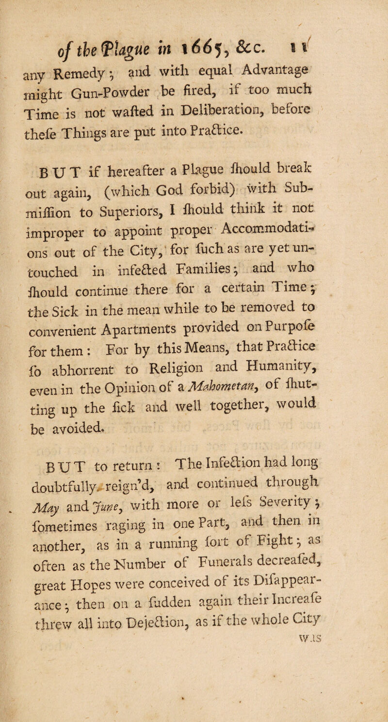 any Remedy •, and with equal Advantage might Gun-Powder he fired, if too much. Time is not wafted in Deliberation, before thefe Things are put into Praaice. B U T if hereafter a Plague ihould break out again, (which God forbid) with Sub- miftion to Superiors, I ihould think it not improper to appoint proper Accommodati¬ ons out of the City, for fuch as aie yet un¬ touched in infe&ed Families; and who ihould continue there for a ceitain Time; the Sick in the mean while to be removed to convenient Apartments provided onPurpofe for them : For by this Means, that Praaice fo abhorrent to Religion and Humanity, even in the Opinion of a Mahometan, of ihut- ting up the fick and well together, would be avoided* BUT to return : The Infeftion had long doubtfully, reign’d, and continued through May and Jiwe, with more or lets Severity; fometimes raging in one Part, and then in another, as in a running fort of Fight; as often as the Number of Funerals decrealed, great Hopes were conceived of its Difappear- ance; then on a hidden again their Increafe threw all into Dejeftion, as if the whole City was