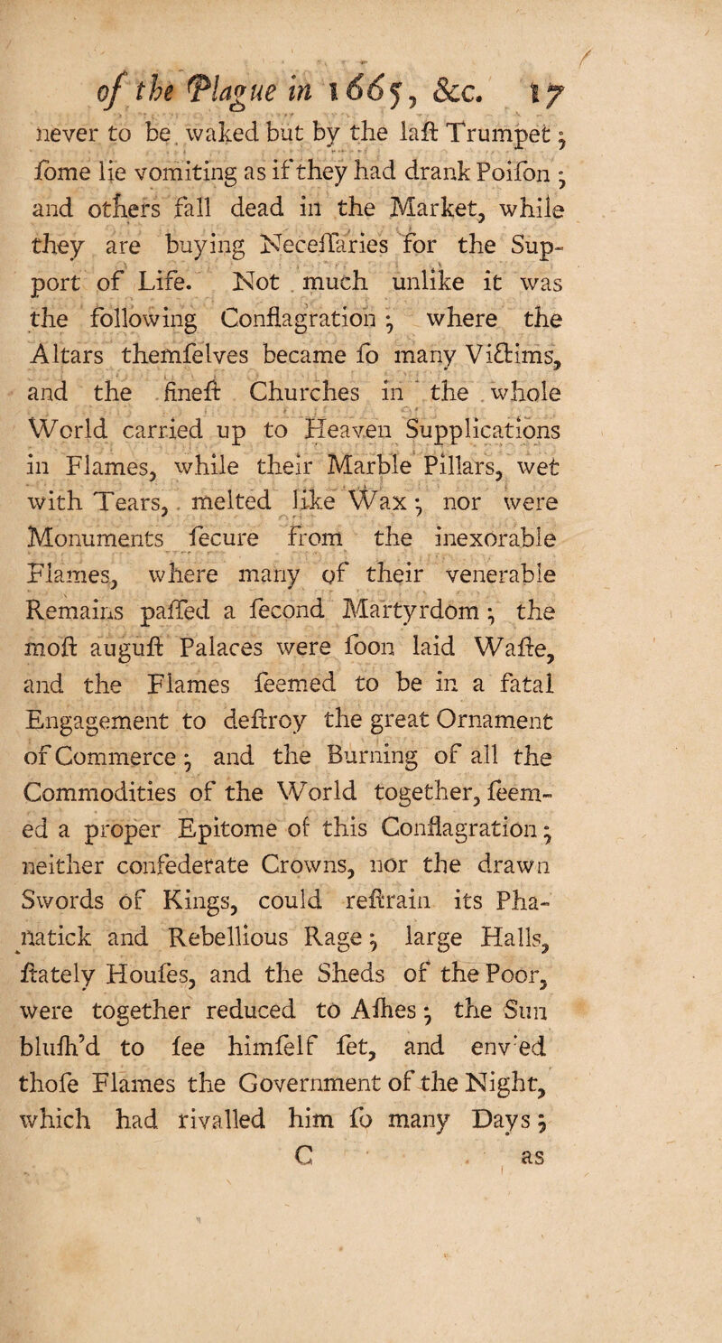 never to be, waked but by the laft Trumpet fome lie vomiting as if they had drank Poifon y and others fall dead in the Market, while they are buying NecefTaries for the Sup» port of Life. Not much unlike it was the following Conflagration •, where the Altars themfelves became fb many Viftims, and the ftneft Churches in the whole World, carried up to Heaven Supplications in Flames, while their Marble Pillars, wet with Tears, melted like Wax; nor were Monuments fecure from the inexorable Flames, where many of their venerable Remains palled a fecond Martyrdom i the moft auguff Palaces were foon laid Wafte, and the Flames feemed to be in a fatal Engagement to defcroy the great Ornament of Commerce j and the Burning of all the Commodities of the World together, feem¬ ed a proper Epitome of this Conflagration; neither confederate Crowns, nor the drawn Swords of Kings, could refrain its Pha- yiatick and Rebellious Rage ^ large Halls, flately Houfes, and the Sheds of the Poor, were together reduced to A flies • the Sim blufh’d to fee himfelf fet, and env:ed thofe Flames the Government of the Night, which had rivalled him fo many Days \ C as i