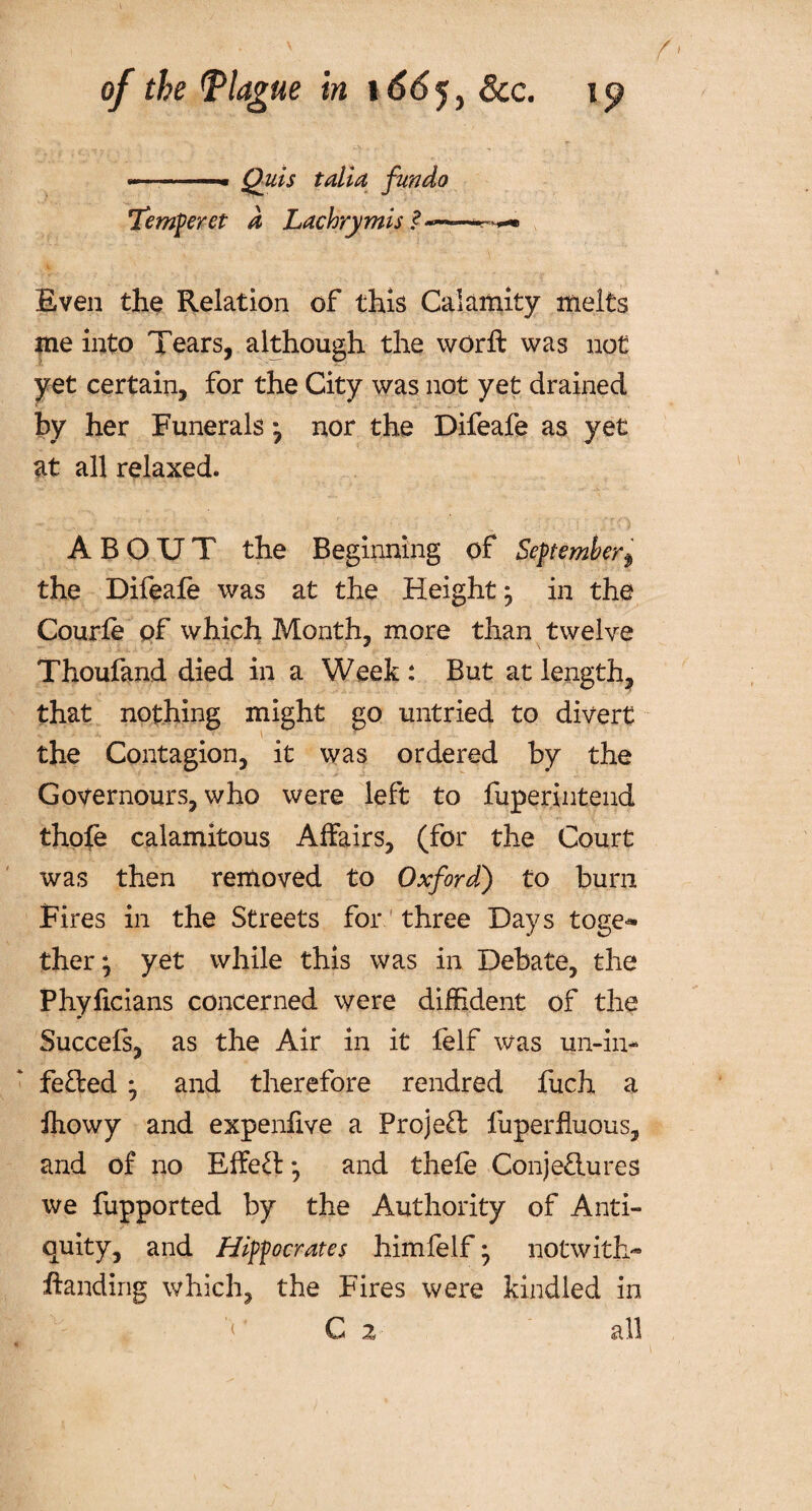 - ■■ ■ « Quis tali a fundo Temperet d Lachrymis ? Even the Relation of this Calamity melts me into Tears, although the worft was not yet certain, for the City was not yet drained by her Funerals 7 nor the Difeafe as yet at all relaxed. ABOUT the Beginning of Septemberf the Difeafe was at the Height * in the Courfe of which Month, more than twelve Thoufand died in a Week : But at length, that nothing might go untried to divert the Contagion, it was ordered by the Governours, who were left to fuperintend thofe calamitous Affairs, (for the Court was then removed to Oxford) to burn Fires in the Streets for three Days toge^ ther; yet while this was in Debate, the Phyficians concerned were diffident of the Succefs, as the Air in it felf was un-in- fe&ed 7 and therefore rendred fuch a fhowy and expenfive a Project fuperfluous, and of no Effeft *, and thefe ConjeHures we fupported by the Authority of Anti¬ quity, and Hippocrates himfelf • notwith¬ standing which, the Fires were kindled in < C z all