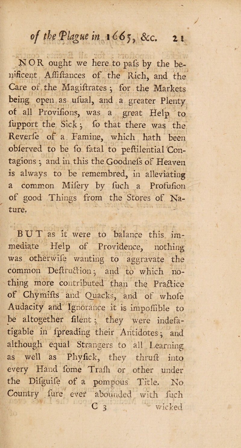 ' •- i *. ■ ■ * NOR ought we here to pafs by the be- ni/icent Aifi fiances of the Rich, and the Care of the Magistrates ; for the Markets being open as ufual, and a greater Plenty of all Provifions, was a great Help to fiipport the Sick; fo that there was the Reverfe of a Famine, which hath been obferved to be fo fatal to peflilentialCon- tagions ; and in this the Goodnefs of Heaven is always to be remembred, in alleviating a common Mifery by fuch a Profufion of good Things from the Stores of Na- y ture* BUT as it were to balance this im¬ mediate Help of Providence, nothing was otherwife wanting to aggravate the common DeftruTion ; and to which no¬ thing more contributed than the Praftic'e of Chymiffs and Quacks, and of whofe Audacity and Ignorance it is impofiible to be altogether filent • they were indefa¬ tigable in fpreading their Antidotes; and although equal Strangers to all Learning as well as Phyfick, they thruft into every Hand fome Trafh or other under the Difguife of a pompous Title. No Country fure ever abounded with fuch C 3 wicked