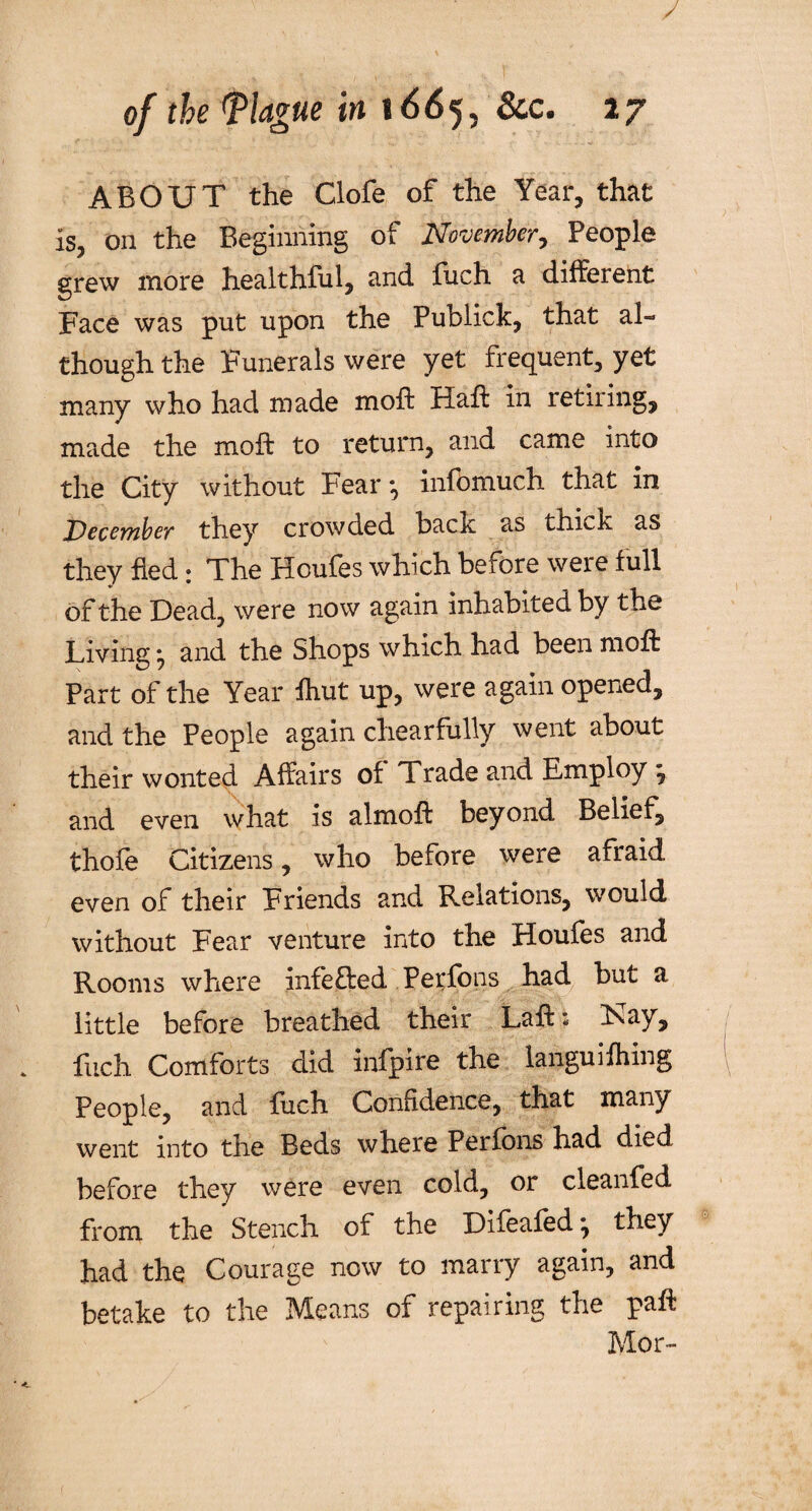 ABOUT the Clofe of the Year, that is, on the Beginning of November, People grew more healthful, and fuch a different Face was put upon the Publick, that al¬ though the Funerals were yet frequent, yet many who had made moft Haft in retiring, made the moft to return, and came into the City without Fear *, info much that in December they crowded hack as thick as they Bed : The Hcufes which before were full of the Dead, were now again inhabited by the Living • and the Shops which had been moft Part of the Year ftiut up, were again opened, and the People again chearfully went about their wonted Affairs of Trade and Employ ^ and even what is almoft beyond Belief, thofe Citizens, who before were afraid even of their Friends and Relations, would without Fear venture into the Houfes and Rooms where infeffedPerfbns had but a little before breathed their Laft: F^ay, fuch Comforts did infpire the languifhing People, and liich Confidence, that many went into the Beds where Perfbns had died before they were even cold, or cleanfed from the Stench of the Difeafedj they had the Courage now to marry again, and betake to the Means of repairing the paft Mor-