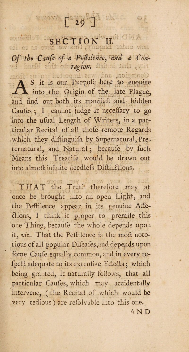 # r r t i [ *9 ] SECTION II. > H /■ ? r- r r\ •> • r : ? f ? n>?T -'1 v 'f -r ,X -m -•«* *v vj-i-a.f i. i —-*!►-A,V««ic 4k*—*•' •-■» ■*» > v • i V \ X Of the Caufe of a Pejlilenee, and a Con~ tavion* ■ - • o ' ' . „ .. . l .. • .: ••> fi ..x Oi,. i AS it is our Purpofe here to enquire into the Origin of the late Plague, and find out both its manifeft and hidden Caufes j I cannot judge it necefiary to go into the ufual Length of Writers, in a par¬ ticular Recital of all thofe remote Regards which they difiinguifii by Supernatural, Pre¬ ternatural, and Natural \ becaufe by fuch Means this Treatife would be drawn out into almofi: infinite neediefs DifHnCtions. THAT the Truth therefore may at once be brought into an open Light, and the PefHlence appear in its genuine Affe- fiions, I think it proper to premile this one Thing, becauie the whole depends upon it, viz.. That the Peldilence is the molt noto¬ rious of all popular Difeafes,and depends upon fome Caufe equally common, and in every re- fpeft adequate to its extenfive Effects j which being granted, it naturally follows, that all particular Caufes, which may accidentally intervene, (the Recital of which would be very tedious) are refolvable into this one. AN D