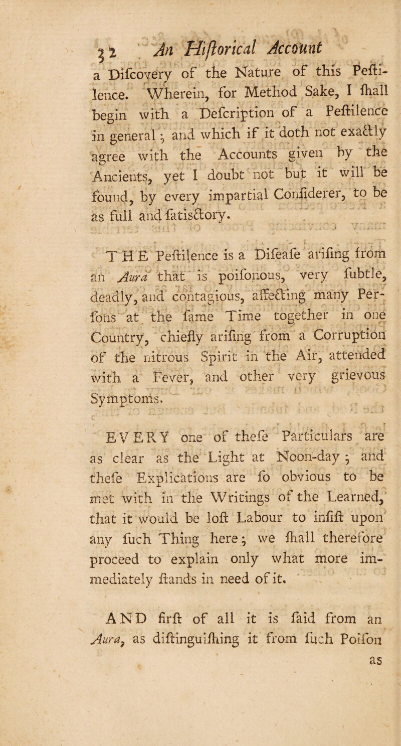 An Hiftorical Account a Difcovery of the Nature of this Pefti- lence. Wherein, for Method Sake, I fhall begin with a Defer ipt ion of a Peftilence in general ; and which if it noth not exactly agree with the Accounts given by the Ancients, yet I doubt not but it will be found, by every impartial Confide ref, to be as full and fatisflory. THE Peftilence is a Difeafe arifmg from an Aura that is poifonous, very fubtle, deadly, and contagious, affefhng many Per- ions at the fame Time together in one Country, chiefly arifmg from a Corruption of the nitrous Spirit in the Air, attended with a Fever^ and other very grievous Symptoms. « - ** * V J J f *1 » EVEFvY one of thefe Particulars are as clear as the Light at Noon-day * and thefe Explications are fo obvious to be met with in the Writings of the Learned, that it would be loft Labour to infift upon any fuch Thing here; we fhall therefore proceed to explain only what more im¬ mediately ftands in need of it, AND firft of all it is faid from an Aura7 as diftinguifhing it from fuch Poifon as