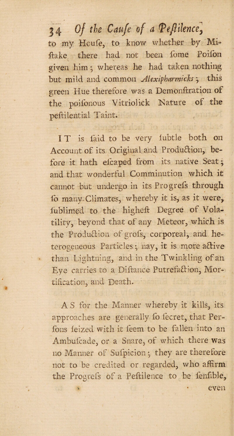 to my Houfe, to know whether by Mi- hake there had not been fome Poifbn given him *, whereas he had taken nothing but mild and common Alexifharmicks j this green Hue therefore was a Demonftration of the poifonous Vitriolick [Nature of the peftilential Taint. IT is laid to be very iubtle both on Account of its Original and Produftion, be¬ fore it hath efcaped from its native Seat' and that wonderful Comminution which it cannot but undergo in its Progrefs through fb many.Climates, whereby it is, as it were, fublirried to the higheft Degree of Vola¬ tility, beyond that of any Meteor, which is the Produ&ion of grofs, corporeal, and he¬ terogeneous Particles *, nay, it is more a£Hve than Lightning, and in the Twinkling of an Eye carries to a Diftance Putrefaction, Mor¬ tification, and Death. A S for the Manner whereby it kills, its approaches are generally fo lecret, that Per- fons feized with it feem to be fallen into an Ambufcade, or a Snare, of which there was no Manner of Sufpicion * they are therefore not to be credited or regarded, who affirm the Progrefs of a Peftilence to be fenhble. even