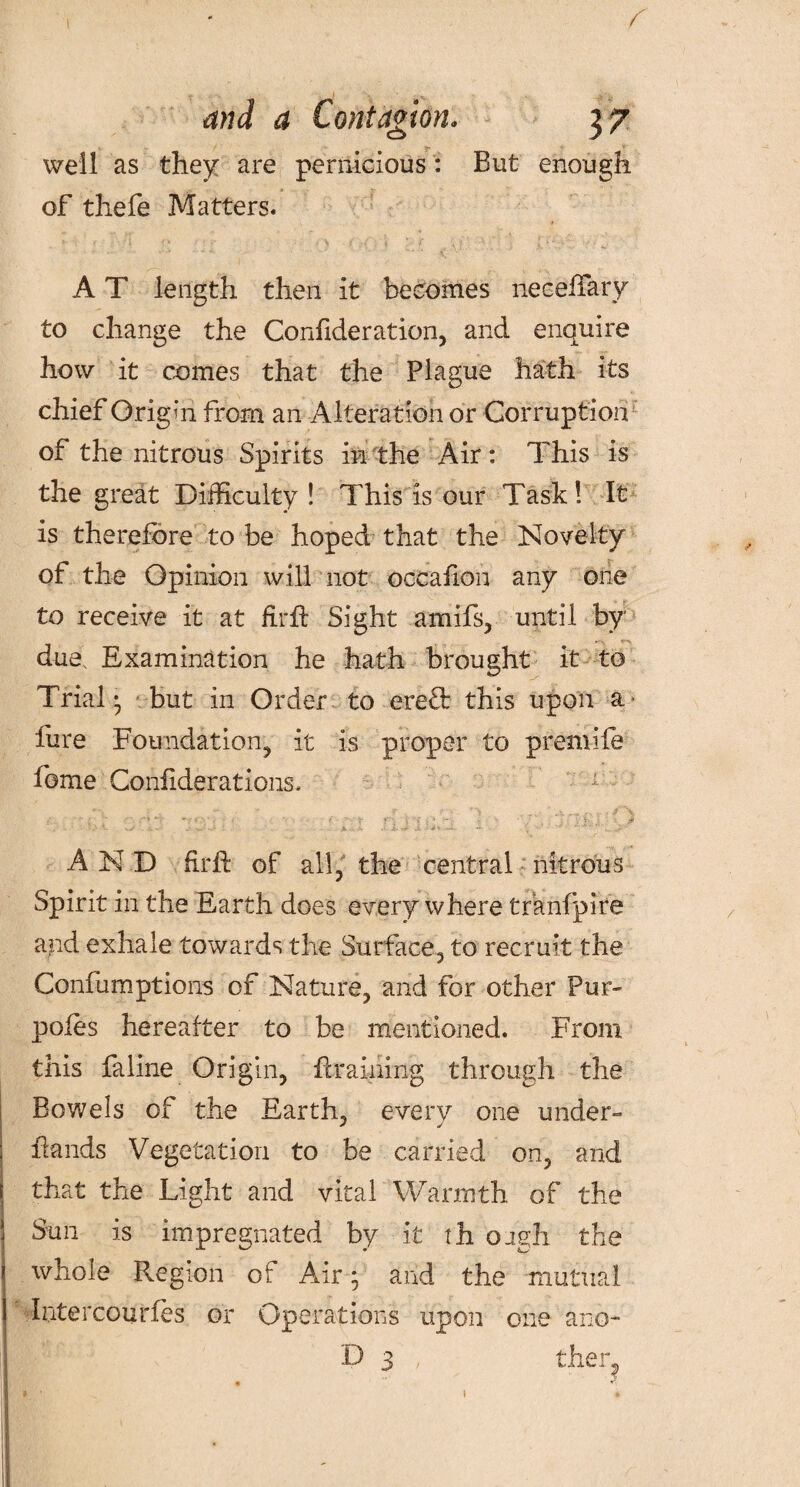 I T • • ■(''%. • ~A' >. and a Contagion. 37 well as they are pernicious : But enough of thefe Matters. • .* j“ m /■ o m.» '• '• <\‘ ; ■ t- A T length then it becomes neceffary to change the Corffideration, and enquire how it comes that the Plague hath its chief Origin from an Alteration or Corruption of the nitrous Spirits in the Air: This is the great Difficulty ! This is our Task! It is therefore to be hoped that the Novelty of the Opinion will not occafion any one to receive it at fnffi Sight amifs, until by due. Examination he hath brought it to Trial* but in Order to ere& this upon a lure Foundation, it is proper to premife fome Confiderations, *■->. • . ~ T t * V . ± s •: r .* '■ •'* *-•' * •• *  v r\ ■* •»: v * - ■ . ^ AND firft of all, the central nitrous Spirit in the Earth does everywhere tranfpire and exhale towards the Surface, to recruit the Confumptions of Nature, and for other Pur- pofes hereafter to be mentioned. From this faline Origin, flraining through the Bowels of the Earth, every one under hands Vegetation to be carried on, and that the Light and vital Warmth of the Sun is impregnated by it th oagh the whole Region ot Air; and the mutual Intercourses or Operations upon one ano- D 3 , ther?