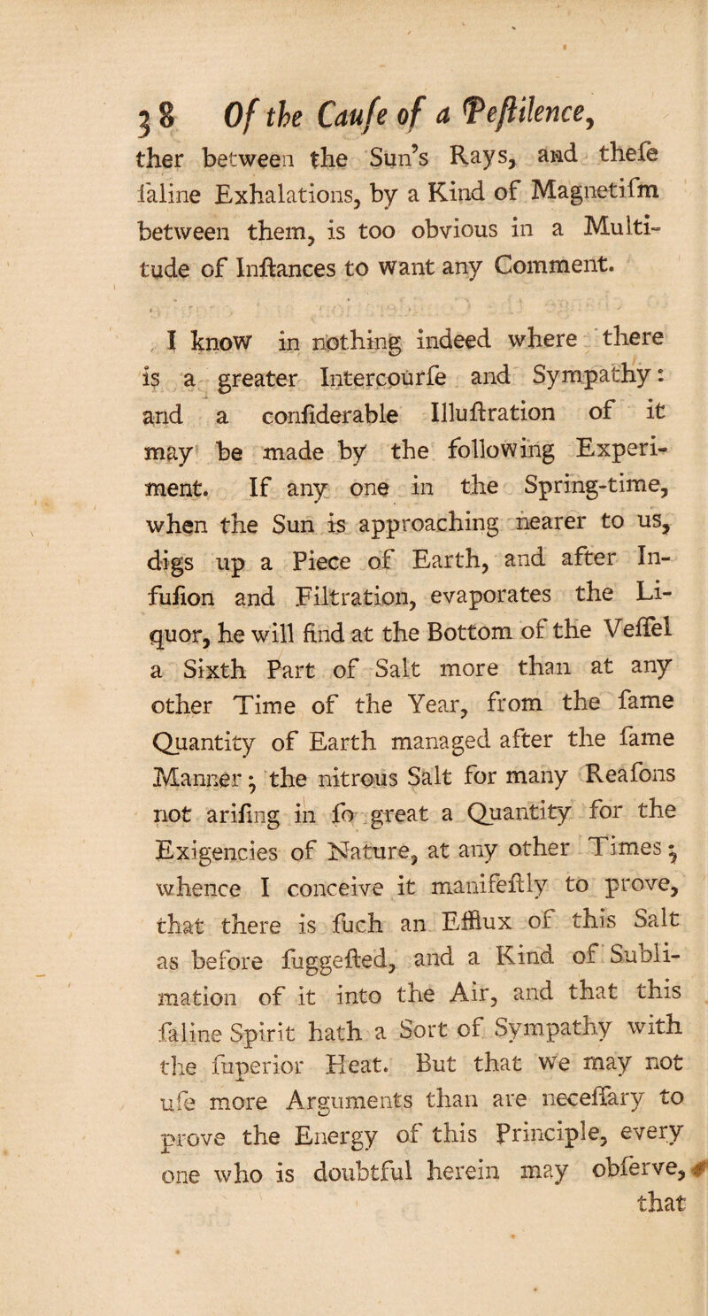 ther between the Sun’s Rays, and thefe ialine Exhalations, by a Kind of Magnetifm between them, is too obvious in a Multi¬ tude of Inftances to want any Comment. I know in nothing indeed where there is a greater Intercourfe and Sympathy: and a confiderable Illuflration of it may be made by the following Experi¬ ment. If any one in the Spring-time, when the Sun is approaching nearer to us, digs up a Piece of Earth, and after In- fufion and Filtration, evaporates the Li¬ quor, he will find at the Bottom of the VefTel a Sixth Part of Salt more than at any other Time of the Year, from the fame Quantity of Earth managed after the fame Manner* the nitrous Salt for many Reafons not arifing in fo great a Quantity for the Exigencies of Nature, at any other Times * whence I conceive it manifeflly to prove, that there is fuch an Efflux of this Salt as before fuggefled, and a Kina of Suoli- mation of it into the Air, and that this fa line Spirit hath a Sort of Sympathy with the fuperior Pleat. But that we may not ufe more Arguments than are neceffary to prove the Energy of this Principle, every¬ one who is doubtful herein may obfeive, # that