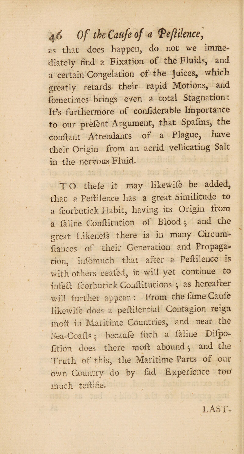 as that does happen, do not we imme¬ diately find a Fixation of the Fluids, and a certain Congelation of the Juices, which greatly retards their rapid Motions, and fometimes brings even a total Stagnation: It’s furthermore of confiderable Importance to our prelent Argument, that Spafrns, the conftant Attendants of a Plague, have their Origin from an acrid vellicating Salt in the nervous Fluid. T O thefe it may likewife be added, that a PelHlence has a great Similitude to a fcorbutick Habit, having its Origin from a fa line Conftitution of Blood j and the rreat Likenefs there is in many Circum- O fiances of their Generation and Propaga¬ tion, infomuch that after a Peftilence is with others ceaied, it will yet continue to infeft fcorbutick Conftitutions j as hereafter will further appear : From the fame Caufe likewife does a peftilential Contagion reign moft in Maritime Countries, and near the Sea-Coafts • becaufe inch a faline Difpo- fition does there mod: abound ^ and the Truth of this, the Maritime Parts of our own Country do by fad Experience too much teftifie. LAST-