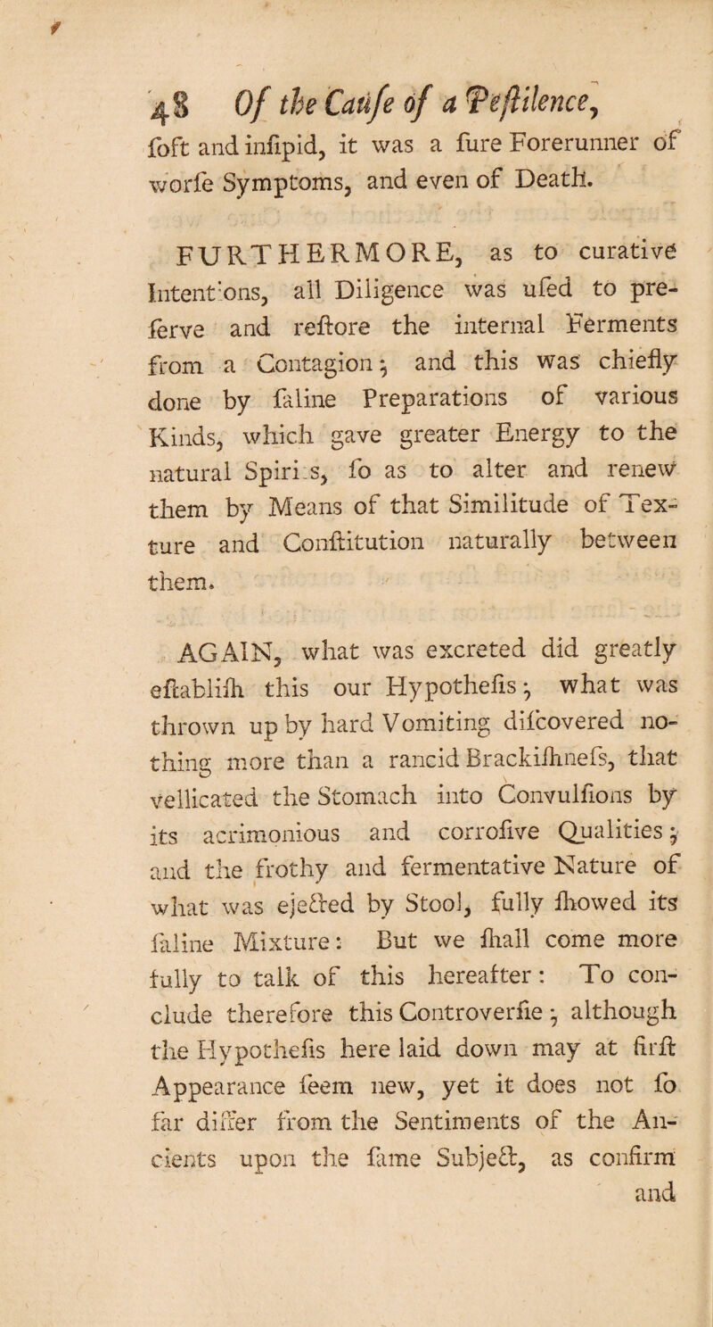 foft and infipid, it was a fure Forerunner of worfe Symptoms, and even of Death. FURTHERMORE, as to curative Intentions, all Diligence was ufed to pre- ferve and reRore the internal Ferments from a Contagion 5 and this was chiefly done by faline Preparations of various Kinds, which gave greater Energy to the natural Spiris, fo as to alter and renew them by Means of that Similitude of Tex¬ ture and Confutation naturally between them. AGAIN, what was excreted did greatly efcablifh this our Hypothecs ^ what was thrown up by hard Vomiting dilcovered no- thine; more than a rancid Brackifhnefs, that vellicated the Stomach into Convulfions by its acrimonious and corrofive Qualities j and the frothy and fermentative Nature of what was ejefted by Stool, fully fhowed its faline Mixture: But we iliall come more fully to talk of this hereafter: To con¬ clude therefore this Controverfie *, although the Hypothecs here laid down may at firfl Appearance feem new, yet it does not fo far diher from the Sentiments of the An¬ cients upon the fame Subj-eft, as confirm and