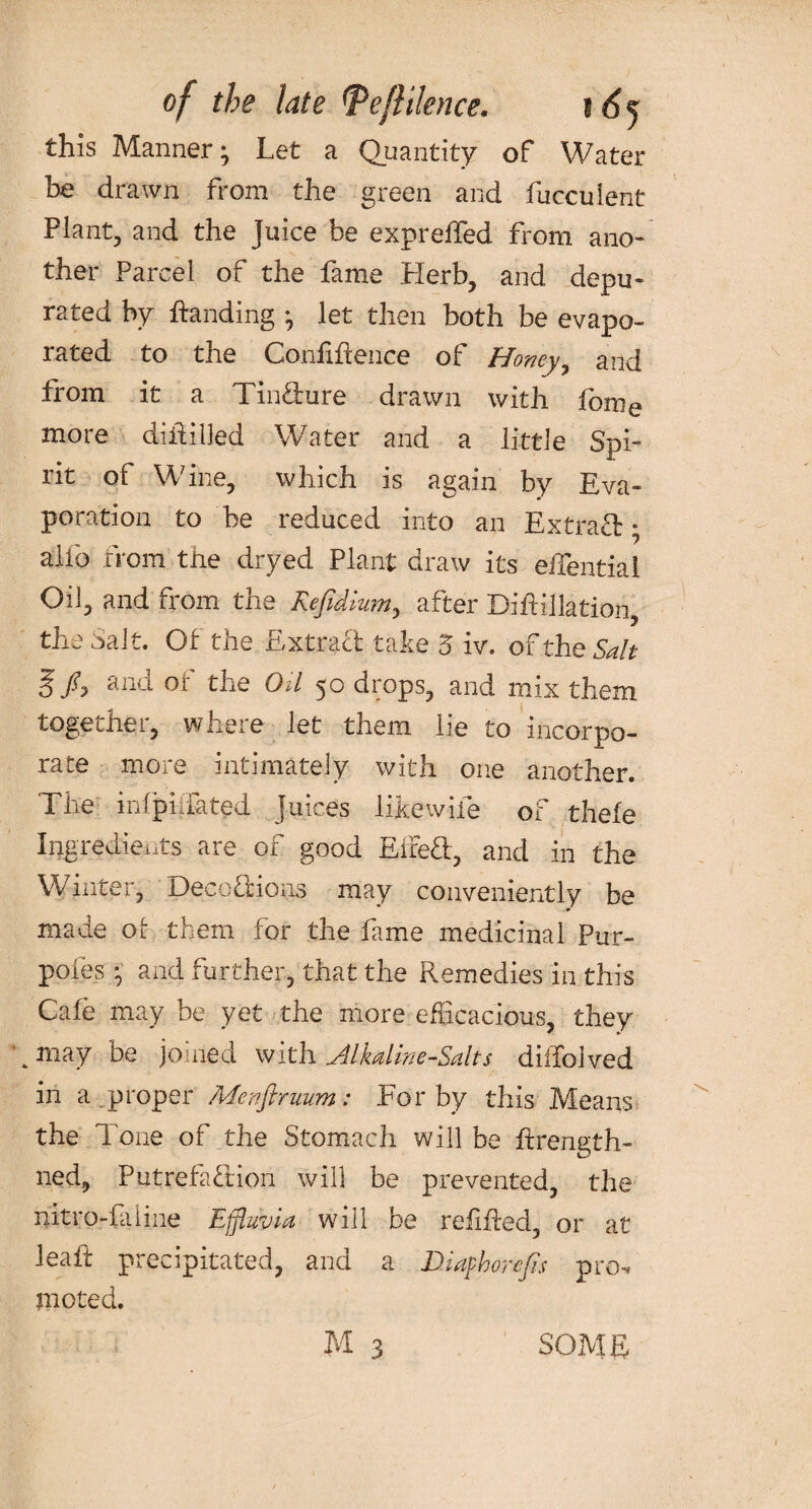 of the late tPeflilence. i 6j this Manner; Let a Quantity of Water be drawn from the green and fiicculent Plant, and the Juice be exprelfed from ano¬ ther Parcel of the fame Herb, and depu¬ rated by handing ^ let then both be evapo¬ rated to the Confidence of Honey, and from it a Tin&ure drawn with fome more diftilled Water and a little Spi¬ rit of Wine, which is again by Eva¬ poration to be reduced into an Extra# • alfo from the dryed Plant draw its eftential Oil, and from the Refidium, after Biftillatiori, the Salt. Of the Extra# take 5 iv. of the Salt S ^no. oi the Oil 50 drops, and mix them together, where let them lie to incorpo¬ rate more intimately with one another. The infpiifated Juices like wife of thefe Ingredients are of good Eire#, and in the Winter, Deco#ions may conveniently be made ot them for the fame medicinal Pur- poies • and further, that the Remedies in this Cafe may be yet the more efficacious, they k may be joined with Alkaline-Salts diffolved in a proper Menftruum: For by this Means the Tone of the Stomach will be ftrengtli¬ ned, Putrefa#ion will be prevented, the ftitro-faline Effluvia will be refifted, or at leait precipitated, and a Diafthorcjis pro-? mo ted.