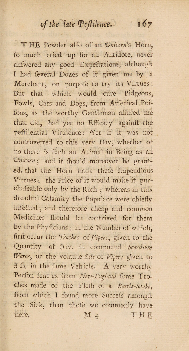 T HE Powder alio of an Vnicorns Horn, fo much cried up for an Antidote, never anfwered any good Expectations, although I had feveral Dozes of it given me by a Merchant, on purpofe to try its Virtues : But that which would cure Pidgeons, Fowls, Cats and Dogs, from Arfenical Poi- lons, as the worthy Gentleman allured me that did, had yet no Efficacy again# the pe#ilential Virulence: *Yet if it was not controverted to this very Day, whether or no there is fiich an Animal in Being as an Vmcorn • and it ihduld -moreover be grant- ed, that the Horn hath thefe ftupendious Virtues:, the Price of it would make it pur- chafeable only by the Pvich •, whereas in this dreadful Calamity the Populace were chiefly infeCled *, and therefore cheap and common Medicines fhould be contrived for them by the Phyficians*, in the Number of which, fir# occur the Truches of Vipers, given to the Quantity of 9 iv. in compound Scordium Water, or the volatile Salt of Vipers given to o fs. in the fame Vehicle. A very worthy Perfon Pent us from New-England feme Tro- ches made of the Flefh of a Rattle~Smh} from which I found more Succefs among# the Sick, than thofe we commonly have here. M 4 T H g