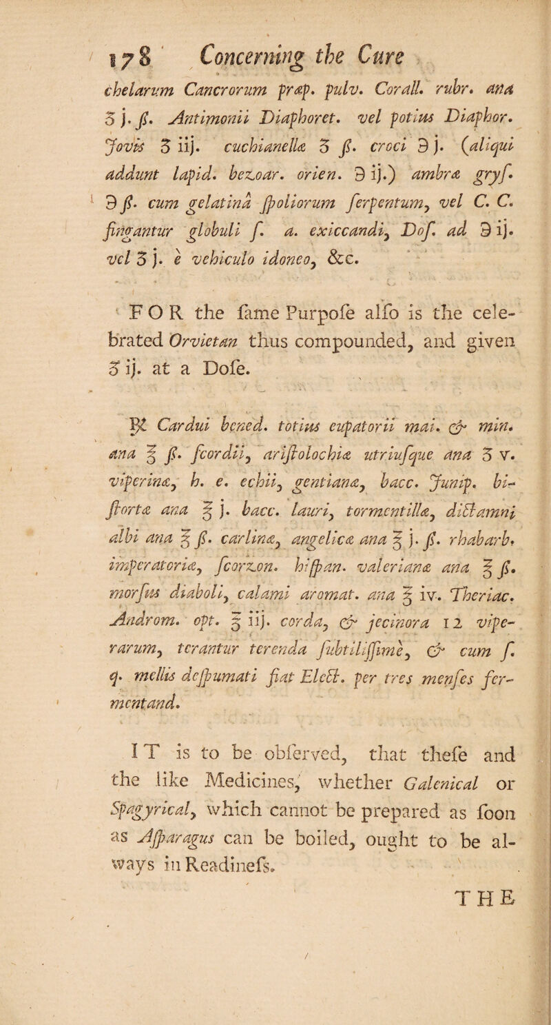 chelarum Cancrorum prop. pulv. Cor all. rubr* ana 5j . fi. Antimonii Diaphoret. vel pot cm Diaphor. Jovtt 5 iij. cuchianelU 5 /• croci 9 j. (,aliqui addunt lapid. bezoar. orien. 9 ij.) ambra gryfi. 9 fi. cum gelatina Jpoiiorum ferpentum, vel C. C. fingantur globuli f. a. exiccandi, Dofi. ad 9 ij. vel 5 j. e vehiculo idoneo, See. FOR the fame Purpofe alfo is the cele¬ brated Orvietd7t thus compounded, and given 3“ ij. at a Dofe. IJt Cardui bened. totiua eupatoril mal. & tnin. ana 5 fi. fcordil, ariftolochia utriufique ana 3 V. viperinay h. e. echiiy gentiana, bacc. Jump, bi- fiortce ana g j. bacc. lauriy tormentilla0 diblamni albi ana 5 fi. car Una, angelica ana 5 ]•/. rhabarb* imperatoria, fcorzon* hi (pan. valerian a ana 5 fi. morfm diaboliy calami aromat. ana 5 iv. Theriac. Androm. opt. 5 iij. cor da y & jecinora 12 rarumy tcrantur ter end a fiubtilijfime, oh czwz f. q. mellis dejpumati fiat EkCL per tres menfies fer¬ ment and. IT is to be obferved, that thefe and the like Medicines, whether Galenical or Spagyricaly which cannot be prepared as foon as Ajparagus can be boiled, ought to be al¬ ways in Readinefs. THE /