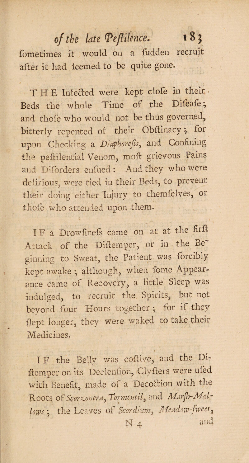 of the late <Peftiknce. i 81 fometimes it would on a fudden recruit after it had leemed to be quite gone. THE Infefted were kept clofe in their Beds the whole Time of the Dileafe ^ and thofe who would not be thus governed, bitterly repented of their Obhinacy *9 foi upon Checking a Diaphorejis, and Confining the pehilential Venom, moil grievous Pains and DTorders enfued : And they who were delirious, were tied in their Beds, to prevent them doing either Injury to themfelves, or thofe who attended upon them. IF a Drowfinels came on at at the ihh Attack of the Dihem per, or in the Be' ginning to Sweat, the Patient was lorcibly kept awake •, although, when feme Appear¬ ance came of Recovery, a little Sleep was indulged, to recruit the Spirits, but not beyond four Hours together j for ir they flept longer, they were waked to take their Medicines. IF the Belly was cohive, and the Di- hemper on its Declenhon, Clyhers were uled with Benefit, made of a Decoction with the Roots of ScorzLonera~7*ormentily and Marfh-Mal- * • lows'--, the Leaves of Scordium, Meadm-foeet,