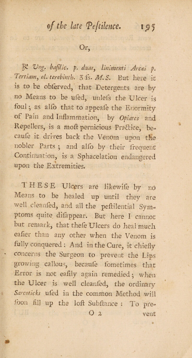 Or, Vng. bajilic. p. duasy linimenti Arc&i fh Tertiam, oL terebinth. 5 fs. M, S. But here it is to be obferved, that Detergents are by no Means to be ufed, unlefs the Ulcer is foul ■ as alfo that to appeafe the Enormity Oi Pain and Inflammation, by Opiates and Repellers, is a moil pernicious Practice, be- caufe it drives back the Venom upon the nobler Parts • and alfo by their frequent Continuation, is a Sphacelation endangered * upon the Extremities. 1 HE S S Ulcers are like wife by no Means to be healed up until they are web ciearned, and all the pefiilential Sym¬ ptoms quite difappear. But here I cannot but lemark, tnat thele Ulcers do heal much eafier than any other when the Venom is fully conquered : And in the Cure, it chiefly * concerns the Surgeon to prevent the Lips growing callous, bee aide fometiilies that Error is not eaiily again remedied * when the Ulcer is well cleanfed, the ordinary ■Sarcoticks uied in the common Method will loon iil] up the loft Subfiance 2 To pre- O 2 vent m ©