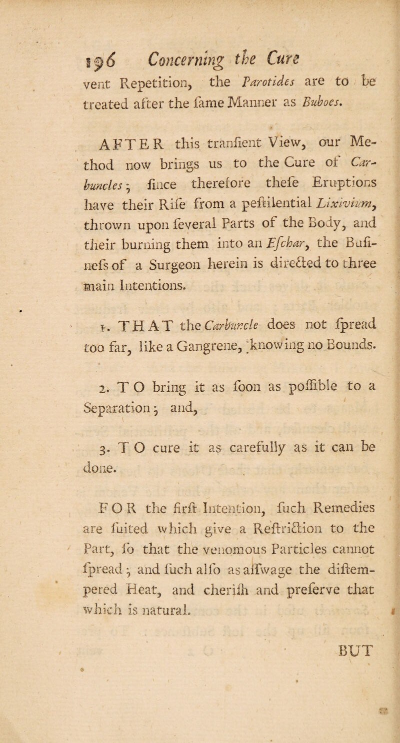 vent Repetition, the Parotides are to be treated after the fame Manner as Buboes. AFTER this tranfient View, our Me¬ thod now brings us to the Cure or Car¬ buncles } fmce therefore thefe Eruptions have their Rife from a peRilential Lixivium, thrown upon feveral Parts of the holy, and their burning them into an Efchar, the Bufi- iiefs of a Surgeon herein is directed to three main Intentions. j. THAT th e Carbuncle does not fpread too far, like a Gangrene, [knowing no Bounds. « 2. T O bring it as foon as poflible to a Separation } and, ^ 'i t 3. T O cure it as carefully as it can be done. FOR the firft Intention, fuch Remedies are fuited which give a Reftriftion to the Part, fo that the venomous Particles cannot fpread} and fuch a!fo asaifwage the diliem- pered Heat, and cherifh and preferve that which is natural. t BUT ©